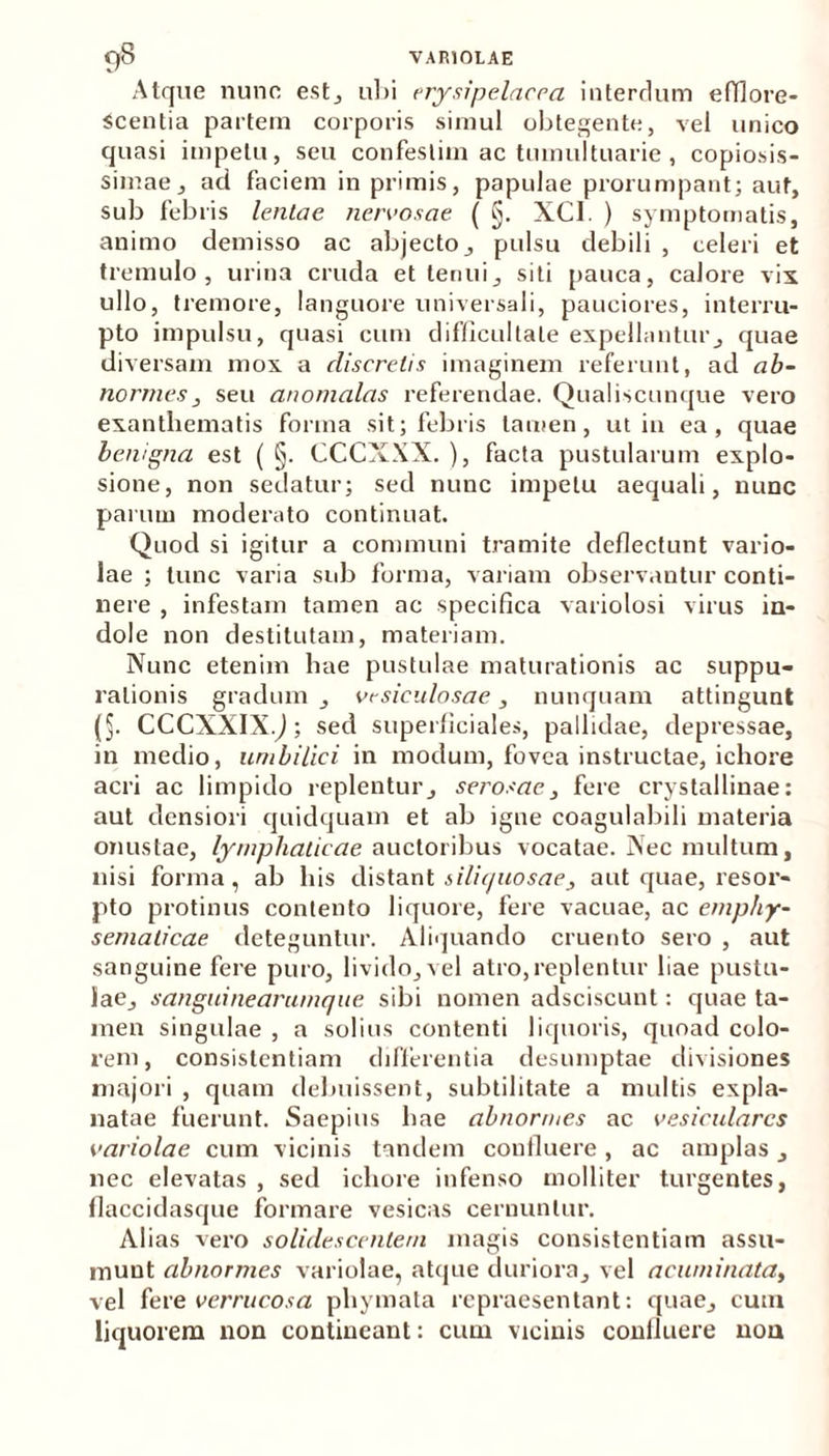 Atque nunc est, ubi erysipelacca interdum efflore- scentia partem corporis simul obtegente, vel unico quasi impetu, seu confestim ac tumultuarie , copiosis- simae, ad faciem in primis, papulae prorumpant; aut, sub febris lentae nervosae ( §. XC1. ) symptomatis, animo demisso ac abjecto, pulsu debili , celeri et tremulo, urina cruda et tenui, siti pauca, calore vix ullo, tremore, languore universali, pauciores, interru- pto impulsu, quasi cum difficultate expellantur, quae diversam mox a discretis imaginem referunt, ad ab- normes, seu anomalas referendae. Qualiscunque vero exanthematis forma sit; febris tamen, ut in ea, quae benigna est ( §. CCCXXX. ), facta pustularum explo- sione, non sedatur; sed nunc impetu aequali, nunc parum moderato continuat. Quod si igitur a communi tramite deflectunt vario- lae ; tunc varia sido forma, variam observantur conti- nere , infestam tamen ac specifica variolosi virus in- dole non destitutam, materiam. Nunc etenim hae pustulae maturationis ac suppu- rationis gradum , vesiculosae, nunquam attingunt (§. CCCXXIX.J; sed superficiale», pallidae, depressae, in medio, umbilici in modum, fovea instructae, ichore acri ac limpido replentur, serosae, fere crystallinae: aut densiori quidquam et ab igne coagulabili materia onustae, lymphaticae auctoribus vocatae. Nec multum, nisi forma, ab his distant siliquosae3 aut quae, resor- pto protinus contento liquore, fere vacuae, ac emphy- sematicae deteguntur. Aliquando cruento sero , aut sanguine fere puro, livido, vel atro,replentur liae pustu- lae, sanguine arumque sibi nomen adsciscunt: quae ta- men singulae , a solius contenti liquoris, quoad colo- rem, consistendam differentia desumptae divisiones majori , quam debuissent, subtilitate a multis expla- natae fuerunt. Saepius hae abnormes ac vesiculares variolae cum vicinis tandem confluere, ac amplas, nec elevatas , sed ichore infenso molliter turgentes, flaccidasque formare vesicas cernuntur. Alias vero solidescentem magis consistentiam assu- munt abnormes variolae, atque duriora, vel acuminata, vel fere verrucosa phymata repraesentant: quae, cum liquorem non contineant: cum vicinis coniluere nou