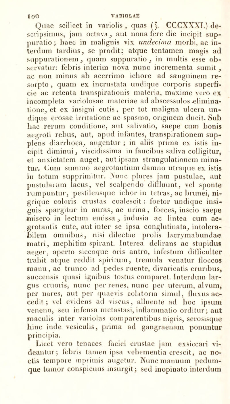 Quae scilicet in variolis, quas (5. CCCXXXT.) de- scripsimus, jam octava, aut nona fere die incipit sup- puratio; haec in malignis vix undecima morbi, ac in- terdum tardius, se prodit; atque tentamen magis ad suppurationem, quam suppuratio , in multis esse ob- servatur: febris interim nova nunc incrementa sumit, ac non minus ab acerrimo ichore ad sanguinem re- sorpto , quam ex incrustata undique corporis superfi- cie ac retenta transpirationis materia, maxime vero ex incompleta variolosae materiae ad abscessulos-elimina- tione, et ex insigni cutis, per tot maligna ulcera un- dique erosae irritatione ac spasmo, originem ducit. Sub hac rerum conditione, aut «alivatio, saepe cum bonis aegroti rebus, aut, apud infantes, transpirationem sup- plens diarrhoea, augentur ; in aliis prima ex istis in- cipit diminui, viscidissima in faucibus saliva colligitur, et anxietatem auget, aut ipsam strangulationem mina- tur. Cum summo aegrotantium damno utraque ex istis in totum supprimitur. Nunc plures jam pustulae, aut pustularum lacus, vel scalpendo diffluunt, vel sponte rumpuntur, pestilensque ichor in tetras, ac brunei, ni- grique coloris crustas coalescit : foetor undique insi- gnis spargitur in auras, ac urina, foeces, inscio saepe misero in lectum emissa , indusia ac lintea cum ae- grotantis cute, aut inter se ipsa conglutinata, intolera- bilem omnibus, nisi clilectue prolis lacrymabundae matri, mephitim spirant. Interea delirans ac stupidus aeger, aperto siccoque oris antro, infestum difficulter trahit atque reddit spirilum, tremula venatur floccos manu, ac trunco ad pedes ruente, divaricatis cruribus, succensis quasi ignibus tostus comparet. Interdum lar- gus cruoris, nunc per renes, nunc per uterum, alvum, per nares, aut per quaevis colatoria simul, fluxus ac- cedit ; vel evidens ad viscus, alluente ad hoc ipsum veneno, seu infensa metastasi, inflammatio orditur; aut maculis inter variolas comparantibus nigris, serosisque hinc inde vesiculis, prima ad gangraenam ponuntur principia. Licet vero tenaces faciei crustae jam exsiccari vi- deantur; febris tamen ipsa vehementia crescit, ac no- ctis tempore mprimis augetur. Nunc manuum pedum- que tumor conspicuus insurgit; sed inopinato interdum