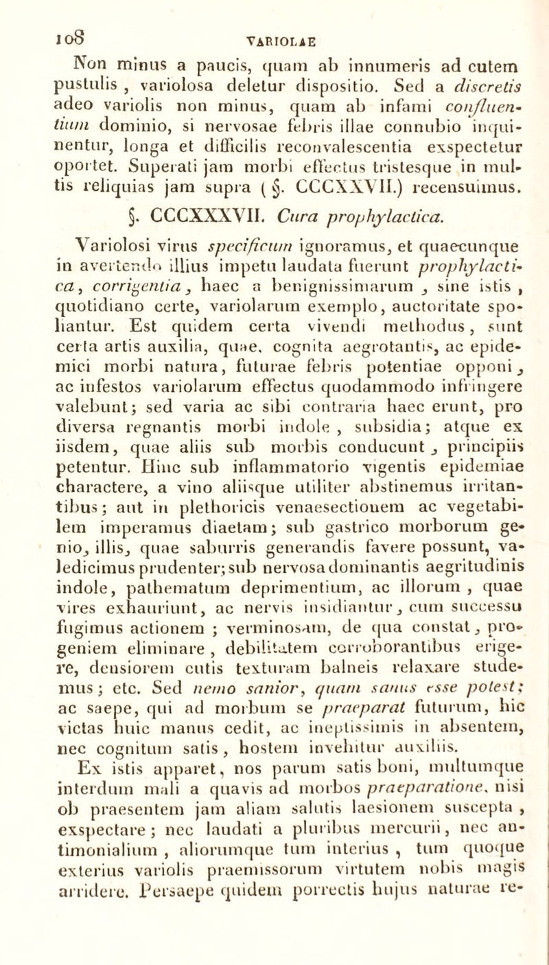 Non minus a paucis, quam ab innumeris ad cutem pustulis , variolosa deletur dispositio. Sed a discretis adeo variolis non minus, quam ab infami confluen- tium dominio, si nervosae febris illae connubio inqui- nentur, longa et difficilis reconvalescentia exspectetur oportet. Superati jam morbi effectus tristesque in mul- tis reliquias jam supra ( §. CCCXXVII.) recensuimus. §. CCCXXXVII. Cura prophylactica. Variolosi virus specificum ignoramus, et quaecunque in avertendo illius impetu laudata fuerunt prophylacti- ca , corrigentia, haec a benignissimarum , sine istis , quotidiano certe, variolarum exemplo, auctoritate spo- liantur. Est quidem certa vivendi methodus, sunt certa artis auxilia, quae, cognita aegrotantis, ac epide- mici morbi natura, futurae febris potentiae opponi , ac infestos variolarum effectus quodammodo infringere valebunt; sed varia ac sibi contraria haec erunt, pro diversa regnantis morbi indole , subsidia; atque ex iisdem, quae aliis sub morbis conducunt , principiis petentur. Hinc sub inflammatorio vigentis epidemiae charactere, a vino aliisque utiliter abstinemus irritan- tibus; aut iu plethoricis venaesectiouem ac vegetabi- lem imperamus diaetam; sub gastrico morborum ge- nio, illis, quae saburris generandis favere possunt, va- ledicimus prudenter; sub nervosa dominantis aegritudinis indole, pathematum deprimentium, ac illorum , quae vires exhauriunt, ac nervis insidiantur, cum successu fugimus actionem ; verminosam, de qua constat, pro- geniem eliminare , debilitatem corroborantibus erige- re, densiorem cutis texturam balneis relaxare stude- mus; etc. Sed nemo sanior, quam sanus esse potest; ac saepe, qui ad morbum se praeparat futurum, hic victas huic manus cedit, ac ineptissimis in absentem, nec cognitum satis, hostem invehitur auxiliis. Ex istis apparet, nos parum satis boni, multumque interdum mali a quavis ad morbos praeparatione, nisi ob praesentem jam aliam salutis laesionem suscepta , exspectare; nec laudati a pluribus mercurii, nec an- timonialium , aliorumque tum interius , tum quoque exterius variolis praemissorum virtutem nobis magis arridere. Persaepe quidem porrectis hujus naturae re-
