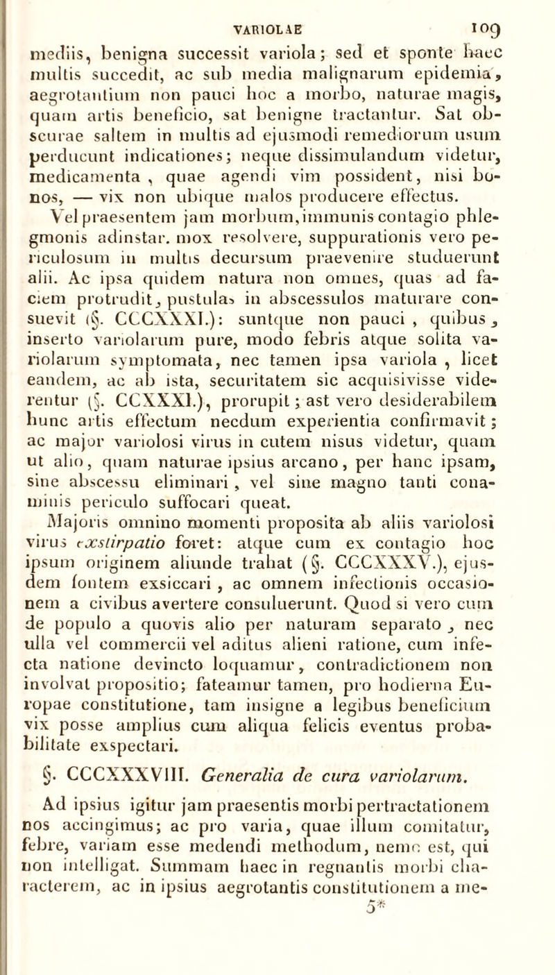 mediis, benigna successit variola; sed et sponte haec inultis succedit, ac sub media malignarum epidemia, aegrotantium non pauci hoc a morbo, naturae magis, quam artis beneficio, sat benigne tractantur. SaL ob- scurae saltem in multis ad ejusmodi remediorum usum perducunt indicationes; neque dissimulandum videtur, medicamenta, quae agendi vim possident, nisi bo- nos, — vix non ubique malos producere effectus. Vel praesentem jam morbum,immunis contagio phle- gmonis adinstar. mox resolvere, suppurationis vero pe- riculosum in multis decursum praevenire studuerunt alii. Ac ipsa quidem natura non omnes, quas ad fa- Iciem protrudit, pustulas in abscessulos maturare con- suevit <§. CCCXXXI.): suntque non pauci, quibus, inserto vanolarum pure, modo febris atque solita va- riolarum symptomata, nec tamen ipsa variola , licet eandem, ac ab ista, securitatem sic acquisivisse vide- rentur CCXXX1.), prorupit; ast vero desiderabilem hunc artis effectum necdum experientia confirmavit; ac major variolosi virus in cutem nisus videtur, quam ut alio, quam naturae ipsius arcano, per hanc ipsam, sine abscessu eliminari , vel sine magno tanti cona- minis periculo suffocari queat. Majoris omnino momenti proposita ab aliis variolosi virus exstirpatio foret: atque cum ex contagio hoc ipsum originem aliunde trahat (§. CCCXXXV.), ejus- dem fontem exsiccari , ac omnem infectionis occasio- nem a civibus avertere consuluerunt. Quod si vero cum de populo a quovis alio per naturam separato , nec ulla vel commercii vel aditus alieni ratione, cum infe- cta natione devincto loquamur, contradictionem non involvat propositio; fateamur tamen, pro hodierna Eu- ropae constitutione, tam insigne a legibus beneficium vix posse amplius cum aliqua felicis eventus proba- bilitate exspectari. §. CCCXXXV11I. Generalia de cura variolarum. Ad ipsius igitur jam praesentis morbi pertractationem cos accingimus; ac pro varia, quae illum comitatur, febre, variam esse medendi methodum, nemo est, qui non inlelligat. Summam tiaec in regnantis morbi cha- racterem, ac in ipsius aegrotantis constitutionem a me-