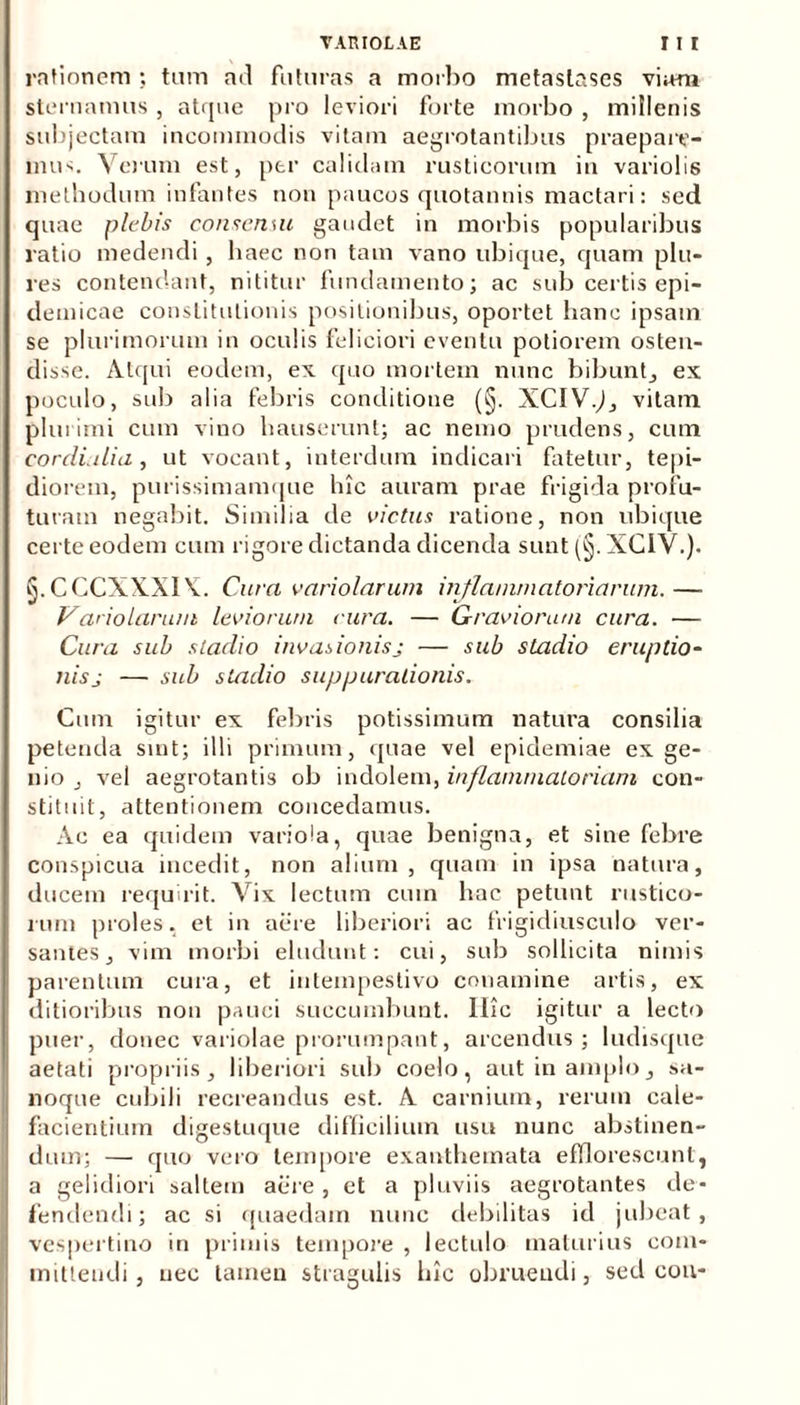 rationem ; tum ad futuras a morbo metastases viam sternamus, atque pro leviori forte morbo , millenis subjectam incommodis vitam aegrotantibus praepare- mur. Verum est, per calidam rusticorum in variolis methodum infantes non paucos quotannis mactari: sed quae plebis consenui gaudet in morbis popularibus ratio medendi, haec non tam vano ubique, quam plu- res contendant, nititur fundamento; ac snb certis epi- demicae constitutionis positionibus, oportet hanc ipsam se plurimorum in oculis feliciori eventu potiorem osten- disse. Atqui eodem, ex quo mortem nunc bibunt., ex poculo, sub alia febris conditione (§. XCIV.,), vitam plurimi cum vino hauserunt; ac nemo prudens, cum cordialia, ut vocant, interdum indicari fatetur, tepi- diorem, purissimamque hic auram prae frigida profu- turam negabit. Similia de victus ratione, non ubique certe eodem cum rigore dictanda dicenda sunt (§. XCIV.). ^.CCCXXXIA. Cura variolarum inflammatoriarum.— Variolarum leviorum rura. — Graviorum cura. — Cura sub stadio invasionisj — sub stadio eruptio- nis j — sub stadio suppurationis. Cum igitur ex febris potissimum natura consilia petenda sint; illi primum, quae vel epidemiae ex ge- nio , vel aegrotantis ob indolem, inflammatoriam con- stituit, attentionem concedamus. Ac ea quidem variola, quae benigna, et sine febre conspicua incedit, non alium, quam in ipsa natura, ducem requirit. Vix lectum cum hac petunt rustico- rum proles, et in aere liberiori ac frigidiusculo ver- santes, vim morbi eludunt: cui, sub sollicita nimis parentum cura, et intempestivo conamine artis, ex ditioribus non pauci succumbunt. Ilie igitur a lecto puer, donec variolae prorumpant, arcendus; ludisque aetati propriis, liberiori sub coelo, aut in amplo, sa- noque cubili recreandus est. A carnium, rerum cale- facientium digestuque difficilium usu nunc abstinen- dum; — quo vero tempore exanthemata efflorescunt, a gelidiori saltem aere, et a pluviis aegrotantes de- fendendi; ac si quaedam nunc debilitas id jubeat, vespertino in primis tempore , lectulo maturius com- mittendi , nec tamen stragulis hic obruendi, sed cou-