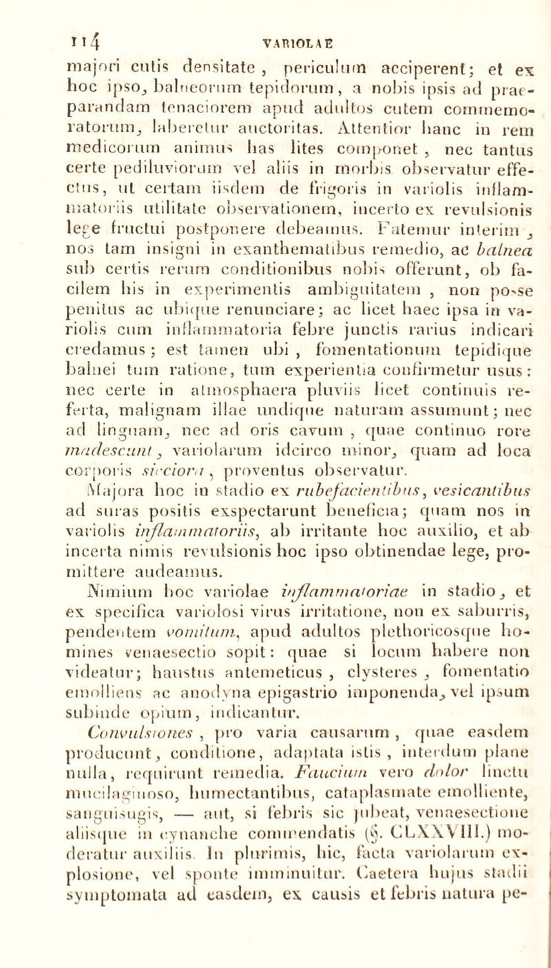 majori cutis densitate, periculum acciperent; et ex hoc ipso, balneorum tepidorum, a nobis ipsis ad prae- parandam tenaciorem apud adultos cutem commemo- ratorum., laberetur auctoritas. Attentior hanc in rem medicorum animus lias lites componet , nec tantus certe pediluviorum vel aliis in morbis observatur effe- ctus, ut certam iisdem de frigoris in variolis inflam- matoriis utilitate observationem, incerto ex revulsionis Iere fructui postponere debeamus. Fatemur interim , nos tam insigni in exanthematibus remedio, ac balnea sub certis rerum conditionibus nobis offerunt, ob fa- cilem bis in experimentis ambiguitatem , non po-se penitus ac ubique renunciare; ac licet haec ipsa in va- riolis cum inflammatoria febre junctis rarius indicari credamus; est tamen ubi , fomentationum tepidi<jue balnei tum ratione, tum experientia confirmetur usus: nec certe in almosphaera pluviis licet continuis re- ferta, malignam illae undique naturam assumunt; nec ad linguam, nec ad oris cavum , quae continuo rore madescunt, variolarum idcirco minor, quam ad loca corporis sicciora , proventus observatur. Majora hoc iu stadio ex rubefacientibus, vesicantibus ad suras positis exspectarunt beneficia; quam nos in variolis inflammatoriis, ab irritante hoc auxilio, et ab incerta nimis revulsionis hoc ipso obtinendae lege, pro- mittere audeamus. Nimium boc variolae inflammatoriae in stadio, et ex specifica variolosi virus irritatione, non ex saburris, pendentem vomitum, apud adultos plethoricosque ho- mines venaesectio sopit: quae si locum habere non videatur; haustus antemeticus , clysteres , fomentatio emolliens ac anodyna epigastrio imponenda, vel ipsum subinde opium, indicantur. Convulsiones , pro varia causarum, quae easdem producunt, conditione, adaptata istis, interdum plane nulla, requirunt remedia. Faucium vero dolor linctu mucilagiiioso, lnimectantibus, cataplasmate emolliente, sanguisugis, — aut, si febris sic jubeat, venaeseetione aliisque in cynanche commendatis (§. CLXXV111.) mo- deratur auxiliis In plurimis, hic, facta variolarum ex- plosione, vel sponte imminuitur. Caetera hujus stadii symptomata ad easdem, ex causis et febris natura pe-