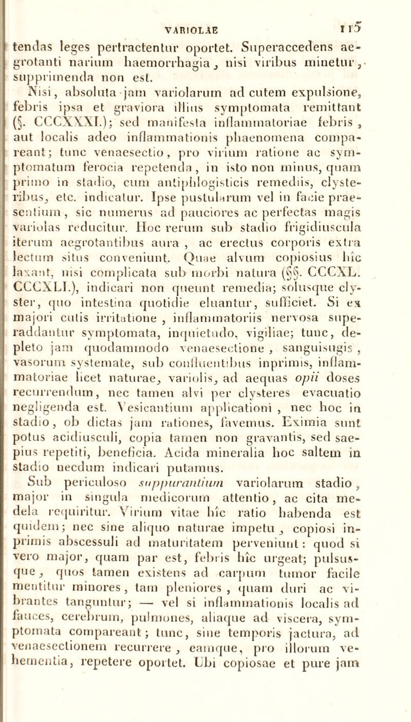 tendas leges pertractentur oportet. Superaccedens ae- grotanti narium haemorrhagia , nisi viribus minetur , supprimenda non est. Nisi, absoluta jam variolarum ad cutem expulsione, febris ipsa et graviora illius symptomata remittant (§. CCCXXXI.); sed manifesta inflammatoriae febris , aut localis adeo inflammationis phaenomena compa- reant; tunc venaesectio, pro virium ratione ac sym- ptomatum ferocia repetenda, in isto non minus, quam primo in stadio, cum anliphlogisticis remediis, clyste- ribus, elc. indicatur. Ipse pustularum vel in facie prae- sentium, sic numerus ad pauciores ac perfectas magis variolas reducitur. IIoc rerum sub stadio frigidiuscula iterum aegrotantibus aura , ac erectus corporis extra lectum situs conveniunt. Quae alvum copiosius luc laxant, nisi complicata sub morbi natura (§§. CCCXL. CCCXLI.), indicari non queunt remedia; solusque cly- ster, quo intestina quotidie eluantur, sufficiet. Si ex majori cutis irritatione , inflammatoriis nervosa supe- raddantur symptomata, inquietudo, vigiliae; tunc, de- pleto jam quodammodo venaesectione , sanguisugis , vasorum systemate, sub confluentibus inprimis, inflam- matoriae licet naturae, variolis, ad aequas opii doses recurrendum, nec tamen alvi per clysteres evacuatio negligenda est. Yesicantium applicationi , nec hoc in stadio, ob dictas jam rationes, favemus. Eximia sunt potus acidiusculi, copia tamen non gravantis, sed sae- pius repetiti, beneficia. Acida mineralia hoc saltem in stadio necdum indicari putamus. Sub periculoso suppurantium variolarum stadio, major in singula medicorum attentio, ac cita me- dela requiritur. Virium vitae hic ratio habenda est quidem; nec sine aliquo naturae impetu, copiosi in- primis abscessuli ad maturitatem perveniunt: quod si vero major, quam par est, febris luc urgeat; pulsus- que, quos tamen existens ad carpum tumor facile mentitur minores , tam pleniores , quam duri ac vi- brantes tanguntur; — vel si inflammationis localis ad fauces, cerebrum, pulmones, aliaque ad viscera, sym- ptomata compareant; tunc, sine temporis jactura, ad venaesectionem recurrere , eamque, pro illorum ve- hementia, repetere oportet. Ubi copiosae et pure jam