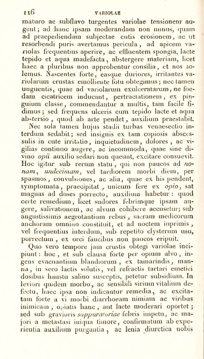 maturo ac subflavo turgentes variolae tensionem au- gent; ad hanc ipsam moderandam non minus, quam ad praepediendam subjectae cutis erosionem, ac ut resorbendi puris avertamus pericula , ad apicem va- riolas frequentius aperire, ac effluentem spongia, lacte tepido et aqua madefacta, abstergere materiam, licet liaec a pluribus non approbentur consilia , et nos so- lemus. Nascentes forte, easque duriores, irritantes va- riolarum crustas emolliente fotu obtegimus; nec tamen unguentis, quae ad vanolarum exulceratarum, ne foe- dam cicatricem inducant, pertractationem, ex pin- guium classe, commendantur a multis, tam facile fi- dimus ; sed frequens ulceris cum tepido lacte et aqua abstersio , quod ab arte pendet, auxilium praestabit Nec sola tamen hujus stadii turbas veuaesectio in- terdum sedabit; sed insignis ex tam copiosis absces- sulis in cute irritatio, inquietudinem, dolores, ac vi- gilias continuo augere, ac incommoda, quae sine di- vino opii auxilio sedari non queunt, excitare consuevit. Hoc igitur sub rerum statu , qui non paucos ad no- nam, undecimam, vel tardiorem morbi diem, per spasmos, convulsiones, ac alia, quae ex his pendent, symptomata, praecipitat, unicum fere ex opio, sat magnas ad doses porrecto, auxilium habetur : quod certe remedium, licet sudores febrimque ipsam au- gere, salivationem, ac alvum cohibere accusetur; sub angustissimis aegrotantium rebus, sacram medicorum anehoram omnino constituit, et ad noctem inprimis , vel frequentius interdum, sub repetito clysterum usu, porrectum , ex orci faucibus non paucos eripuit. Quo vero tempore jam crustis obtegi variolae inci- piunt: hoc, et sub clausa forte per opium alvo, in- gens evacuantium blandiorum , ex tamarindis, man- na, in sero lactis solutis, vel refractis tartari emetici dosibus haustu salino susceptis, petetur subsidium. In leviori quidem morbo, ac sensibili virium vitalium de- fectu, haec ipsa non indicantur remedia, ac excita- tam forte a vi morbi diarrhoeam nimiam ac viribus inimicam , odiatis hanc , aut lacte moderari oportet ; sed sub gravioris suppuratoriae febris impetu, ac ma- jori a metastasi iniqua timore, confirmatum ab expe- rientia auxilium purgantia , ac lenia diuretica nobis