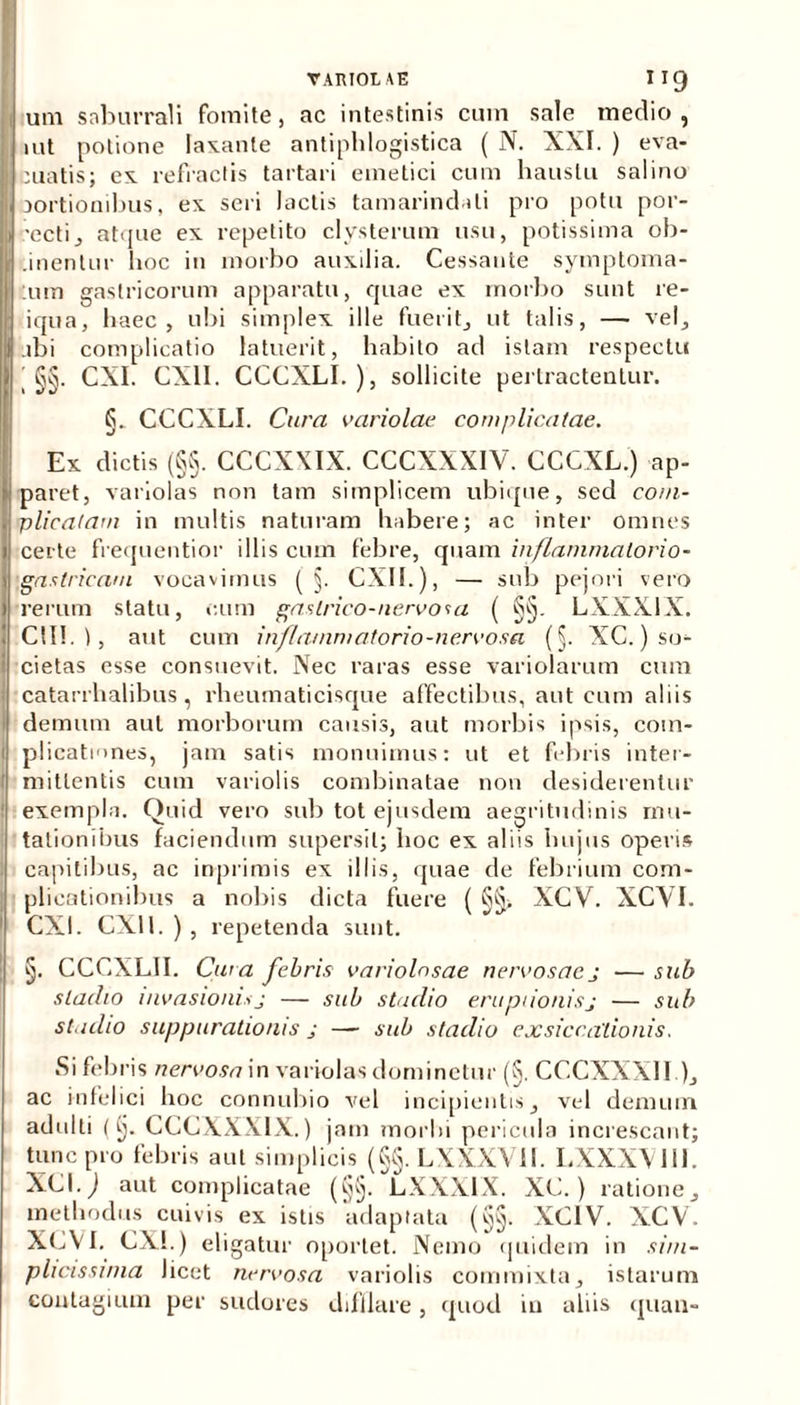 VARIOLAE I I 9 um saburrali fomite, ac intestinis cum sale medio, iut potione laxante antiphlogistica ( N. XXI. ) eva- cuatis; ex refractis tartari emetici cum haustu salino aortionibus, ex seri lactis tamarindali pro potu por- •ecti, atque ex repetito clysterum usu, potissima ob- inentur hoc in morbo auxilia. Cessante symptoma- :um gastricorum apparatu, quae ex morbo sunt re- iqua, haec, ubi simplex ille fuerit, ut talis, — vel, abi complicatio latuerit, habito ad istam respectu ' §§. CXI. CX11. CCCXLI.), sollicite pertractentur. §. CCCXLI. Cura variolae complicatae. Ex dictis (§§. CCCXXIX. CCCXXXIV. CCCXL.) ap- paret, variolas non tam simplicem ubique, sed com- plicatam in multis naturam habere; ac inter omnes certe frequentior illis cum febre, quam inflammatorio - gastricam vocavimus ( §. CXII.), — sub pejori vero rerum statu, cum gastrico-nervosa ( §§. LXXX1X. CII!.), aut cum inflammatorio-nervosa (§. XC.) so- cietas esse consuevit. Nec raras esse variolarum cum catarrhalibus , rheumaticisque affectibus, aut cum aliis demum aut morborum causis, aut morbis ipsis, com- plicationes, jam satis monuimus: ut et febris inter- mittentis cum variolis combinatae non desiderentur exempla. Quid vero sub tot ejusdem aegritudinis mu- tationibus faciendum supersit; hoc ex aliis hujus operis capitibus, ac inprimis ex illis, quae de febrium com- plicationibus a nobis dicta fuere ( §§> XCV. XCVI. CXI. CXU. ) , repetenda sunt. §. CCCXLII. Cura febris variolnsae nervosae j ■— sub stadio invasionis j — sub stadio eruptionisj — sub stadio suppurationis j — sub stadio exsiccationis. Si febris nervosa in variolas dominetur (§. CCCXXX11 ), ac infelici hoc connubio vel incipientis, vel demum adulti (§. CCCXXXIX.) jam morlu pericula increscant; tunc pro febris aut simplicis (§§. LXXXV1I. LXXXV1II. XCI.j aut complicatae (§§. LXXX1X. XC.) ratione, methodus cuivis ex istis adaptata (§§. XC1V. XCV. XCVI. CXI.) eligatur oportet. Nemo quidem in sim- plicissima Jicet nervosa variolis commixta, istarum contagium per sudores difllare, quod iu aliis cjuau-