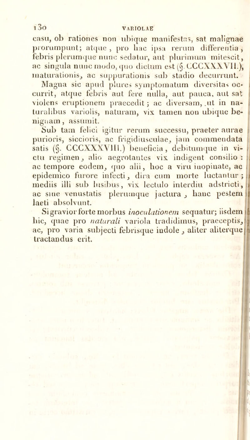 casu, ob rationes non ubique manifestas, sat malignae prorumpunt; atque , pro hac ipsa rerum differentia , febris plerumque nunc sedatur, aut plurimum mitescit, ac singula nunc modo, quo dictum est (§. CCCXXXVI1.), maturationis, ac suppurationis sub stadio decurrunt. Magna sic apud plures symptomatum diversitas oc* J currit, atque febris aut fere nulla, aut pauca, aut sat ; violens eruptionem praecedit; ac diversam, .ut in na- i luralibus variolis, naturam, vix tamen non ubique be- nignam, assumit. Sub tam felici igitur rerum successu, praeter aurae ! purioris, siccioris, ac frigidiusculae, jam commendata satis (§. CCCXXXXlIi.) beneficia, debitumque in vi- i ctu regimen, alio aegrotantes vix indigent consilio : j ac tempore eodem, quo alii, hoc a viru inopinate, ac i epidemico furore infecti, dira cum morte luctantur; mediis illi sub lusibus, vix lectulo inlerdiu adstricti, ac sine venustatis plerumque jactura , hanc pestem laeti absolvunt. Si gravior forte morbus inoculationem sequatur; iisdem hic, quae pro naturali variola tradidimus, praeceptis, ac, pro varia subjecti febrisque indole , aliter aliterque tractandus erit.