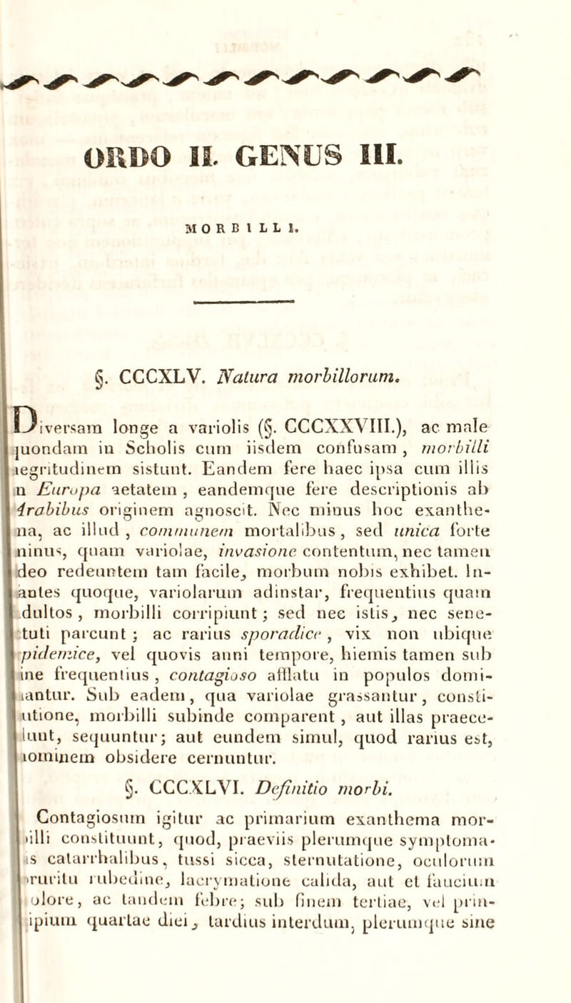 MORBILLI. §. CCCXLV. Naiura morbillorum. Diversam longe a vari olis (§. CCCXXVIII.), ac male juondam in Scholis cum iisdem confusam , morbilli aegritudinem sistunt. Eandem fere haec ipsa cum illis n Europa aetatem , eandemque fere descriptionis ab irobibus originem agnoscit. Nec minus hoc exanthe- na, ac illud, communem mortalibus, sed unica forte ninus, quam variolae, invasione contentum, nec tamen deo redeuntem tam facile, morbum nobis exhibet. In- anies quoque, variolarum adinstar, frequentius quam dultos , morbilli corripiunt; sed nec istis ^ nec sene- tuti parcunt ; ac rarius sporadicc, vix non ubique pidemice, vel quovis anni tempore, hiemis tamen sub ine frequentius, contagioso afflatu in populos domi- nantur. Sub eadem, qua variolae grassantur, consti- utione, morbilli subinde comparent, aut illas praece- I luut, sequuntur; aut eundem simul, quod rarius est, lominem obsidere cernuntur. §. CCCXLVI. Definitio morbi. Contagiosum igitur ac primarium exanthema mor- j lilii constituunt, quod, praeviis plerumque symptoma- »s calarrhalibus, tussi sicca, sternutatione, oculorum j iruritu rubedine, lacrymatione calida, aut el faucium liolore, ac tandem febre; sub finem tertiae, vel prin- ipium quartae diei , tardius interdum, plerumque sine