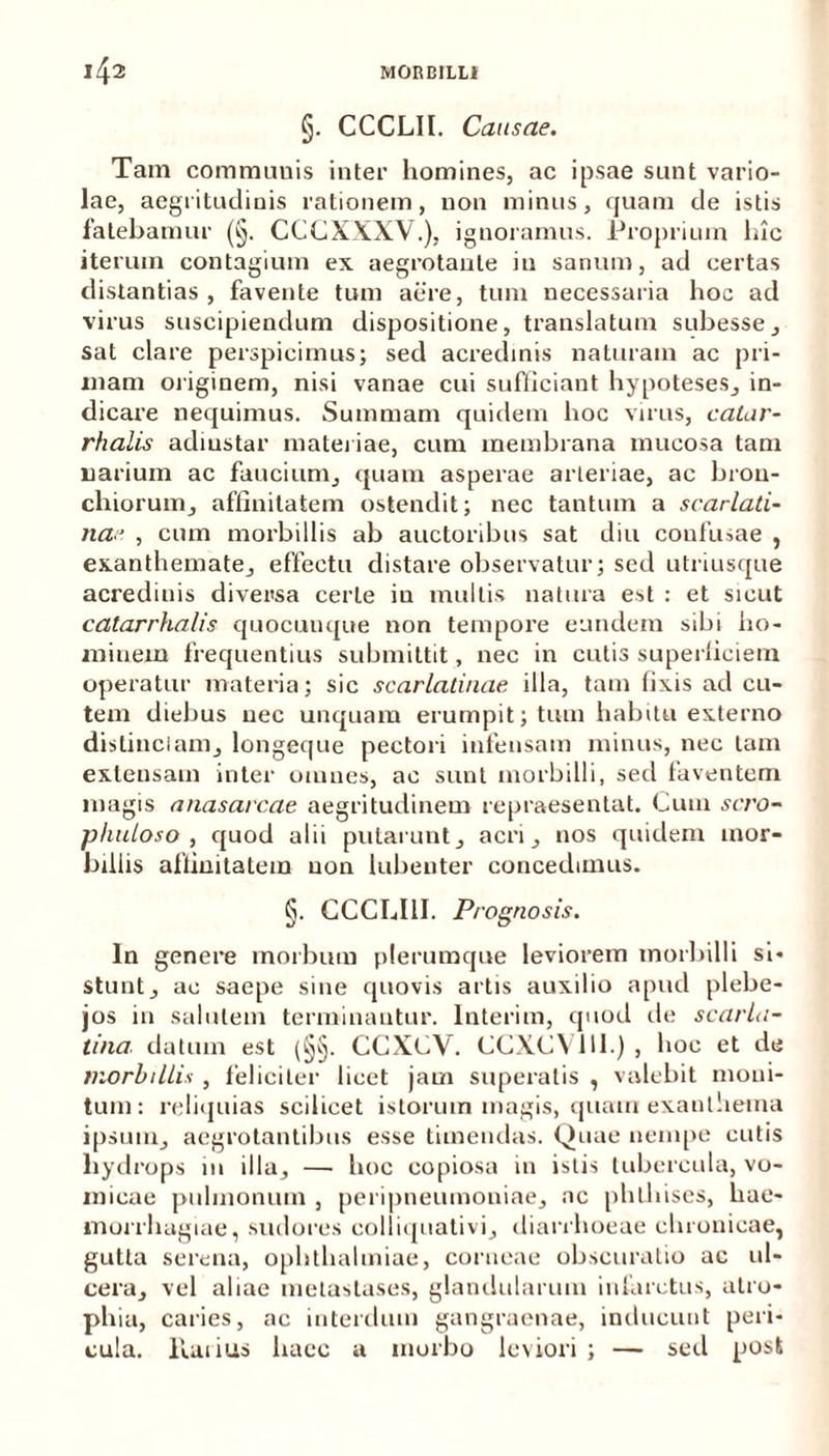 §. CCCLIl. Causae. Tam communis inter homines, ac ipsae sunt vario- lae, aegritudinis rationem, non minus, quam de istis fatebamur (§. CCCXXXV.), ignoramus. Proprium lue iterum contagium ex aegrotante iu sanum, ad certas distantias, favente tum aere, tum necessaria hoc ad virus suscipiendum dispositione, translatum subesse, sat clare perspicimus; sed acredinis naturam ac pri- mam originem, nisi vanae cui sufficiant hypoteses, in- dicare nequimus. Summam quidem hoc virus, catar- rhalis adiustar materiae, cum membrana mucosa tam narium ac faucium, quam asperae arteriae, ac bron- chiorum, affinitatem ostendit; nec tantum a scarlati- na, cum morbillis ab auctoribus sat diu confusae , exanthemate, effectu distare observatur; sed utriusque acrediuis diversa certe in mullis natura est : et sicut catarrhalis quocunque non tempore eundem sibi ho- minem frequentius submittit, nec in cutis superliciem operatur materia; sic scarlatinae illa, tam fixis ad cu- tem diebus nec unquam erumpit; tum habitu externo distinctam, longeque pectori infensam minus, nec tam extensam inter omnes, ac sunt morbilli, sed faventem magis anasarcae aegritudinem repraesentat. Cum sero- phuloso , quod alii putarunt, acri, nos quidem mor- billis affinitatem non lubeuter concedimus. §. CCCLI1I. Prognosis. In genere morbum plerumque leviorem morbilli si- stunt, ac saepe sine quovis artis auxilio apud plebe- jos in salutem terminantur. Interim, quod de scarla- tina datum est (§§. CCXCV. CCXCY1II.) , hoc et de morbillis , feliciter licet jam superatis , valebit moni- tum: reliquias scilicet istorum magis, quam exanthema ipsum, aegrotantibus esse timendas. Quae nempe cutis hydrops 111 illa, — hoc copiosa in istis tubercula, vo- micae pulmonum , peripneumoniae, ac phthises, hae- morrhagiae, sudores colliquativi, diarrhoeae chronicae, gutta serena, Ophthalmiae, corneae obscuratio ac ul- cera, vel aliae metastases, glandularum infarctus, atro- phia, caries, ac interdum gangraenae, inducunt peri- cula. llarius haec a morbo leviori ; — sed post