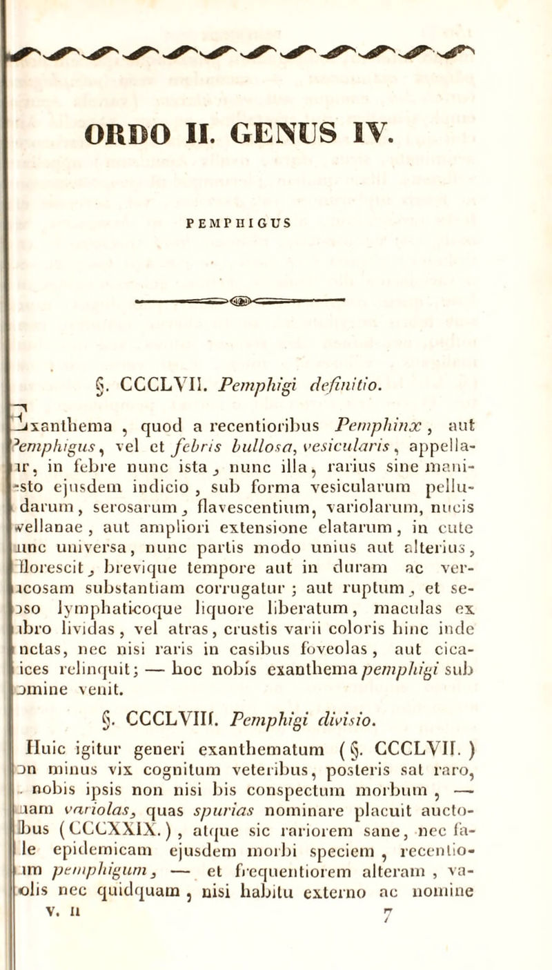 PEMPHIGUS a<55i)K= §. CCCLVII. Pemphigi definitio. -Jxanthema , quod a recentioribus Pemphinx, aut ?emphigus, vel et febris bullosa, vesicularis, appella- nr, in febre nunc ista nunc illa, rarius sine mani- -sto ejusdem indicio , sub forma vesicularum pellu- darum, serosarum, flavescentium, variolarum, nucis ivellanae , aut ampliori extensione elatarum , in cute mnc universa, nunc partis modo unius aut alterius, florescit, brevique tempore aut in duram ac ver- acosam substantiam corrugatur; aut ruptum, et se- aso lymphaticoque liquore liberatum, maculas ex ibro lividas j vel atras, crustis varii coloris hinc inde netas, nec nisi raris in casibus foveolas, aut cica- ices relinquit; — hoc nobis exanthema pemphigi sub omine venit. §. CCCLVIIf. Pemphigi divisio. Huic igitur generi exanthematum (§. CCCLVIT. ) on minus vix cognitum veteribus, posteris sal raro, nobis ipsis non nisi bis conspectum morbum , — nam variolas, quas spurias nominare placuit aucto- ibus (CCCXXIX.), atque sic rariorem sane, nec fa- le epidemicam ejusdem morbi speciem , recenlio- i lm pemphigum, — et frequentiorem alteram, va- olis nec quidquam , nisi habitu externo ac nomine
