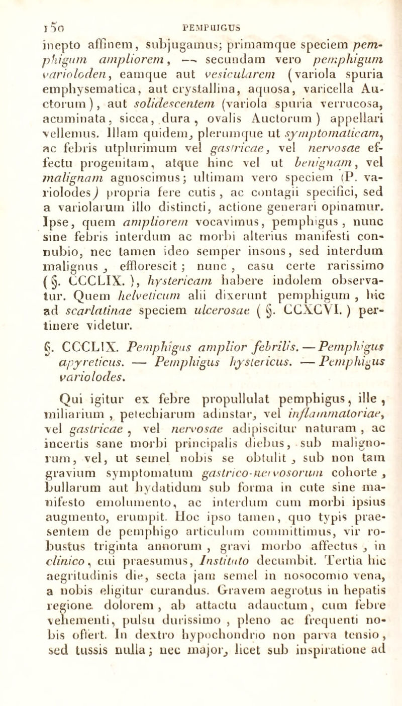 5^0 PEMPUIGUS inepto affinem, subjugamus; primamque speciem pem- phigum ampliorem, —. secundam vero pemphigum varioloclen, eamque aut vesicularem (variola spuria emphysematica, aut crystallina, aquosa, varicella Au- ctorum), aut solidescentem (variola spuria verrucosa, acuminata, sicca, dura, ovalis Auctorum) appellari vellemus. Illam quidem, plerumque ut symptomaticam, ac febris utplurimum vel gastricae, vel nervosae ef- fectu progenitam, atque hinc vel ut benignam, vel malignam agnoscimus; ultimam vero speciem (P. va- riolodes) propria fere cutis , ac contagii specifici, sed a variolaium illo distincti, actione generari opinamur. Ipse, quem ampliorem vocavimus, pemphigus, nunc sine febris interdum ac morbi alterius manifesti con- nubio, nec tamen ideo semper insons, sed interdum malignus _, efflorescit ; nunc , casu certe rarissimo (§. CCCLIX.), hystericam habere indolem observa- tur. Quem helveticum alii dixerunt pemphigum , hic ad scarlatinae speciem ulcerosae ( §. CCXCVI. ) per- tinere videtur. §. CCCLIX. Pemphigus amplior febrilis.—Pemphigus apyreticus. — Pemphigus hystericus. — Pemphigus vario locles. Qui igitur ex febre propullulat pemphigus, ille, miliarium , petechiarum adinstar, vel inflammatoriae, vel gastricae , vel nervosae adipiscitur naturam , ac incertis sane morbi principalis diebus, sub maligno- rum, vel, ut semel nobis se obtulit, sub non tam gravium symptomatum gastrico-nervosorum cohorte, bullarum aut hydatidum sub forma in cute sine ma- nifesto emolumento, ac interdum cum morbi ipsius augmento, erumpit, lloc ipso tamen, quo typis prae- sentem de pemphigo articulum committimus, vir ro- bustus triginta annorum , gravi morbo affectus , in clinico, cui praesumus, Instituto decumbit. Tertia hic aegritudinis die, secta jain semel in nosocomio vena, a nobis eligitur curandus. Gravem aegrotus in hepatis regione dolorem , ab attactu adauctum, cum febre vehementi, pulsu durissimo , pleno ac frequenti no- bis offert. In dextro hypochondrio non parva tensio, sed tussis nulla; nec major, licet sub inspiratione ad