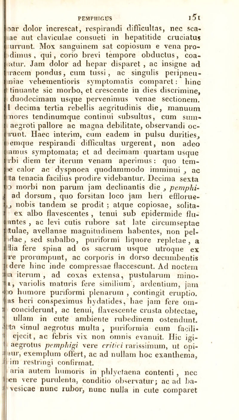 aar dolor increscat, respirandi difficultas, nec sca- ae aut claviculae consueti in hepatitide cruciatus urrunt. Mox sanguinem sat copiosum e vena pro- dimus , qui , corio brevi tempore obductus, coa- atur. Jam dolor ad hepar disparet , ac insigne ad racem pondus, cum tussi, ac singulis peiipneu- niae vehementioris symptomatis comparet: hinc tinuante sic morbo, et crescente in dies discrimine, duodecimam usque pervenimus venae sectionem. 1 decima tertia rebellis aegritudinis die, manuum no res tendinumque continui subsultus, cum sum» aegroti pallore ac magna debilitate, observandi oc- irunt. Haec interim, cum eadem in pulsu durities, emque respirandi difficultas urgerent, non adeo amus symptomata; et ad decimam quartam usque tibi diem ter iterum venam aperimus: quo tem- •e calor ac dyspnoea quodammodo imminui , ac ta tenacia facilius prodire videbantur. Decima sexta j morbi non parum jam declinantis die , pemphi- ad dorsum, quo forsitan loco jam lien efflorue- , nobis tandem se prodit ; atque copiosae, solita- ex albo flavescentes , tenui sub epidermide flu- antes , ac levi cutis rubore sat late circumseptae tulae, avellanae magnitudinem habentes, non pel- dae, sed subalbo, puriformi liquore repletae, a Hia fere spina ad os sacrum usque utroque ex re prorumpunt, ac corporis in dorso decumbentis dere hinc inde compressae flaccescunt. Ad noctem ! a iterum , ad coxas extensa, pustularum mino- i, variolis maturis fere similium, ardentium, jam < o humore puriformi plenarum , contingit eruptio. as heri conspeximus hydatides, hae jam fere om- i conciderunt, ac tenui, flavescente crusta obtectae,  ullam in cute ambiente rubedinem ostendunt. ■ tn simul aegrotus mulla , purifonnia cum facili- ejecit, ac febris vix non omnis evanuit. Hic igi- aegrotus pemphigi vere critici rarissimum, ut opi- » lur, exemplum offert, ac ad nullam hoc exanthema, | im restringi confirmat. aria autem humoris in phlyctaena contenti , nec en vere purulenta, conditio observatur; ac ad ba- vesicae nunc rubor, nunc nulla in cute comparet