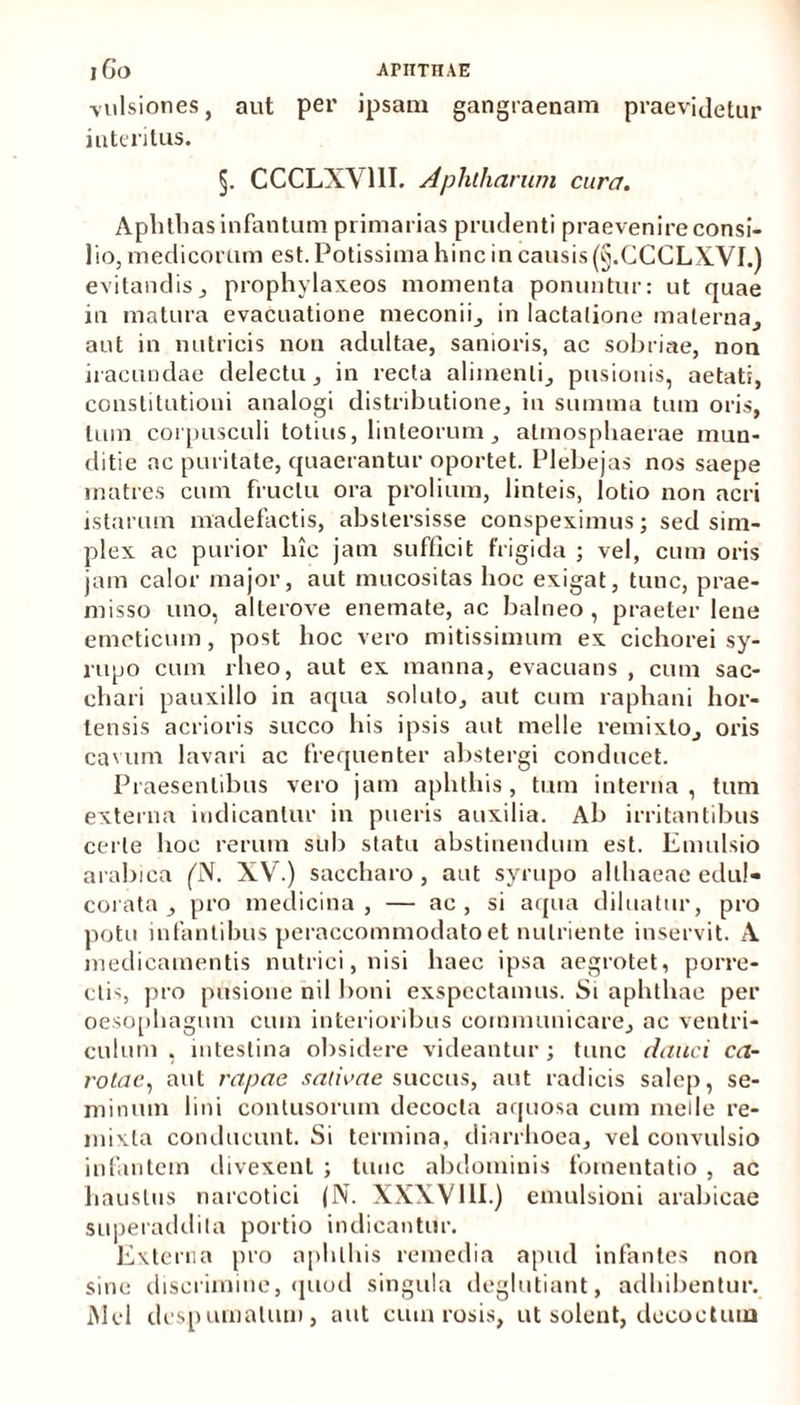 vulsiones, aut per ipsam gangraenam praevidetur interitus. §. CCCLXV11I. Aphtharum cura. Aphthas infantum primarias prudenti praevenire consi- lio, medicorum est. Potissima hinc in causis (§.CCCLXVI.) evitandisj prophylaxeos momenta ponuntur: ut quae in matura evacuatione meconii, in lactatione materna, aut in nutricis non adultae, sanioris, ac sobriae, non iracundae delectu, in recta alimenti, pusionis, aetati, constitutioni analogi distributione, in summa tum oris, tum corpusculi totius, linteorum, atmosphaerae mun- ditie ac puritate, quaerantur oportet. Plebejas nos saepe matres cum fructu ora prolium, linteis, lotio non acri istarum madefactis, abstersisse conspeximus; sed sim- plex ac purior lnc jam sufficit frigida ; vel, cum oris jam calor major, aut mucositas hoc exigat, tunc, prae- misso uno, alterove enemate, ac balneo, praeter lene emeticum, post hoc vero mitissimum ex cichorei sy- rupo cum rheo, aut ex manna, evacuans , cum sac- chari pauxillo in aqua soluto, aut cum raphani hor- tensis acrioris succo his ipsis aut meile remixto, oris cavum lavari ac frequenter abstergi conducet. Praesentibus vero jam aphthis, tum interna, tum externa indicantur in pueris auxilia. Ab irritantibus certe hoc rerum sub statu abstinendum est. Emulsio arabica ('N. XV.) saccharo , aut syrupo althaeae edul- corata , pro medicina, — ac, si aqua diluatur, pro potu infantibus peraccommodatoet nutriente inservit. A medicamentis nutrici, nisi haec ipsa aegrotet, porre- ctis, pro pusione nil boni exspectamus. Si aphthae per oesophagum cum interioribus communicare, ac ventri- culum , intestina obsidere videantur; tunc dauci ca- rotae, aut rapae salivae succus, aut radicis salep, se- minum lini contusorum decocta aquosa cum meile re- mixta conducunt. Si termina, diarrhoea, vel convulsio infantem divexent ; tunc abdominis fomentatio , ac haustus narcotici (N. XXXV11I.) emulsioni arabicae superaddita portio indicantur. Externa pro aphthis remedia apud infantes non sine discrimine, quod singula deglutiant, adhibentur. Mei despumatum, aut cum rosis, ut solent, decoctum