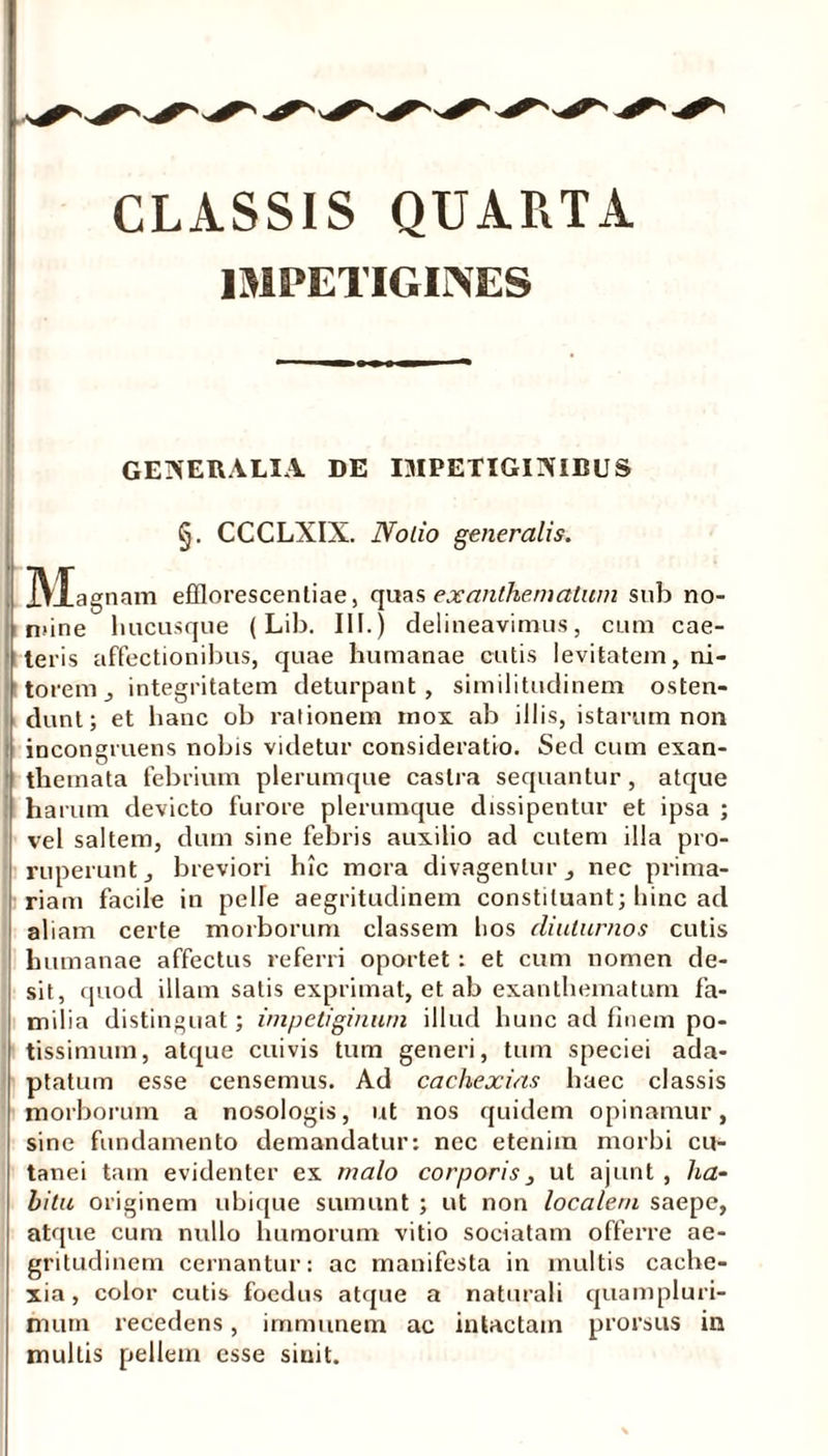 CLASSIS QUARTA IMPETIGINES GENERALIA. DE IMPETIGINIBUS §. CCCLXIX. Notio generalis. M agnam efflorescendae, quas exanthematum snb no- nane hucusque (Lib. III.) delineavimus, cum cae- leris affectionibus, quae humanae cutis levitatem, ni- torem _, integritatem deturpant, similitudinem osten- dunt; et hanc ob rationem mox ab illis, istarum non incongruens nobis videtur consideratio. Sed cum exan- themata febrium plerumque castra sequantur, atque harum devicto furore plerumque dissipentur et ipsa ; vel saltem, dum sine febris auxilio ad cutem illa pro- ruperunt, breviori hic mora divagentur, nec prima- riam facile in pelle aegritudinem constituant; hinc ad aliam certe morborum classem hos diuturnos cutis humanae affectus referri oportet : et cum nomen de- sit, quod illam satis exprimat, et ab exanthematum fa- milia distinguat; impetiginum illud hunc ad finem po- tissimum, atque cuivis tum generi, tum speciei ada- ptatum esse censemus. Ad cachexias haec classis morborum a nosologis, ut nos quidem opinamur, sine fundamento demandatur: nec etenim morbi cu- tanei tam evidenter ex malo corporis_, ut ajunt , lia- bitu originem ubique sumunt ; ut non localem saepe, atque cum nullo humorum vitio sociatam offerre ae- gritudinem cernantur: ac manifesta in multis cache- xia, color cutis foedus atque a naturali quampluri- imim recedens, immunem ac intactam prorsus in multis pellem esse sinit.