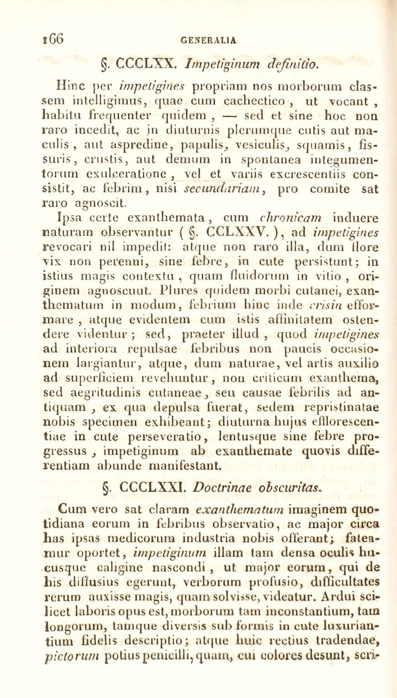 §. CCCLXX. Impetiginum definitio. Hinc per impetigines propriam nos morborum clas- sem intelligimus, quae cum cachectico , ut vocant , habitu frequenter quidem , — sed et sine hoc non raro incedit, ac in diuturnis plerumque cutis aut ma- culis , aut aspredine, papulis, vesiculis, squamis, fis- suris, crustis, aut demum in spontanea integumen- torum exulceratione , vel et variis excrescendis con- sistit, ac febrim, nisi secundariam, pro comite sat raro agnoscit. Ipsa certe exanthemata, cum chronicam induere naturam observantur ( §. CCLXXV. ), ad impetigines revocari nil impedii: atque non raro illa, dum flore vix non perenni, sine febre, in cute persistunt; in istius magis contextu , quam fluidorum in vitio , ori- ginem agnoscunt. Plures quidem morbi cutanei, exan- thematum in modum, febrium hinc inde crisin effor- mare , atque evidentem cum istis affinitatem osten- dere videntur; sed, praeter illud, quod impetigines ad interiora repulsae febribus non paucis occasio- nem largiantur, atque, dum naturae, vel artis auxilio ad superficiem revehuntur , non criticum exanthema, sed aegritudinis cutaneae, seu causae febrilis ad an- tiquam , ex qua depulsa fuerat, sedem repristinatae nobis specimen exhibeant; diuturna lnijus elllorescen- tiae in cute perseveratio, lentusque sine febre pro- gressus , impetiginum ab exanthemate quovis diffe- rentiam abunde manifestant. §. CCCLXXI. Doctrinae obscuritas. Cum vero sat claram exanthematum imaginem quo- tidiana eorum in febribus observatio, ac major circa has ipsas medicorum industria nobis offerant; fatea- mur oportet, impetiginum illam tam densa oculis hu- cusque caligine nascondi , ut major eorum, qui de his diffusius egerunt, verborum profusio, difficultates rerum auxisse magis, quam solvisse, videatur. Ardui sci- licet laboris opus est, morborum tam inconstantium, tam longorum, tam que diversis sub formis in cute luxurian- tium fidelis descriptio; atque huic rectius tradendae, pictorum potius penicilli, quam, cui colores desunt, seri-