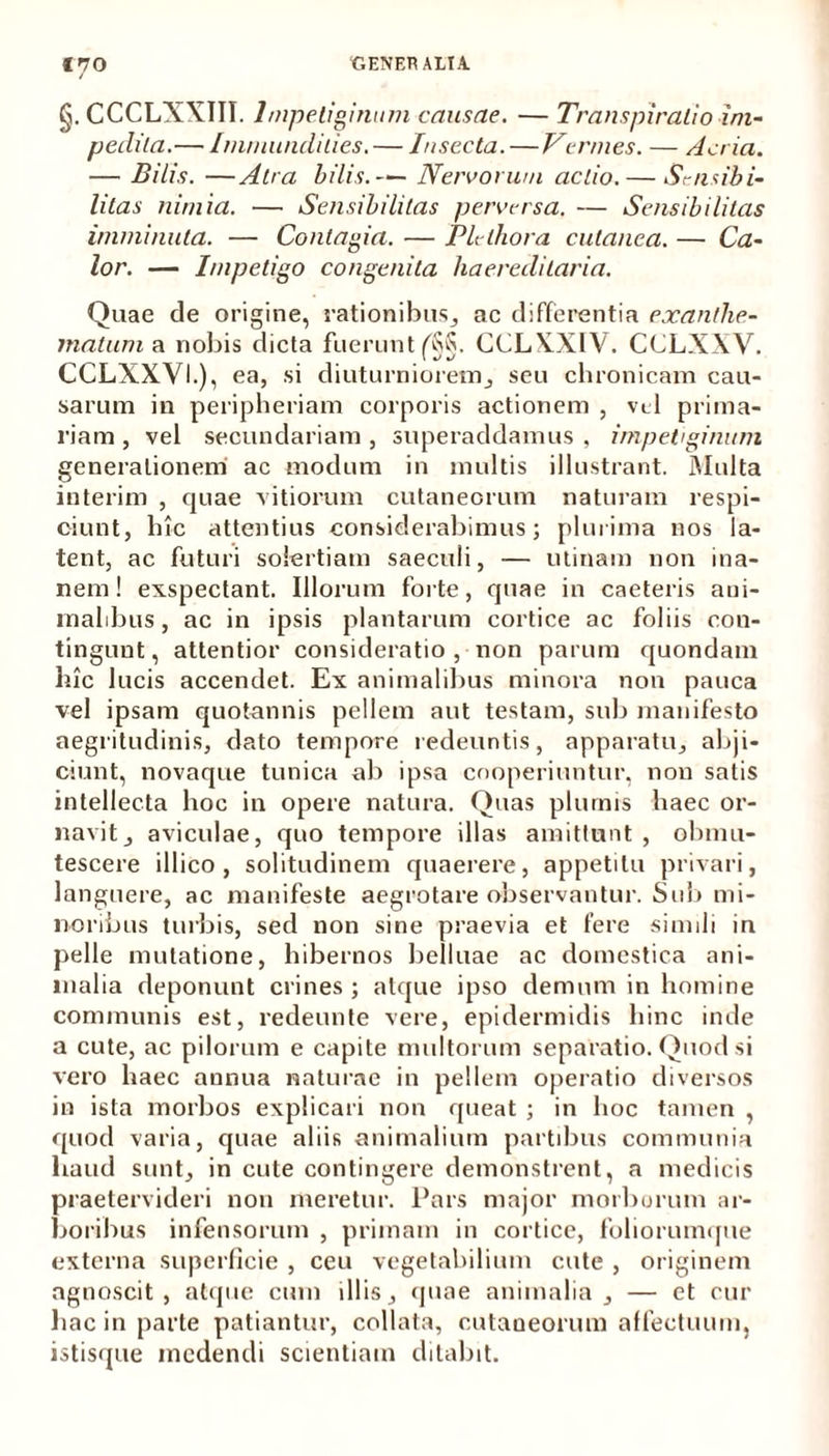 §. CCCLXXIII. Impetiginum causae. — Transpiralio im- pedita.— Immundities. — Insecta.—Vermes. — Acria. — Bilis. —Atra bilis.— Nervorum actio. — Scnsibi- litas nimia. — Sensibilitas perversa. — Sensibilitas imminuta. — Contagia. — Plethora cutanea. — Ca- lor. — Impetigo congenita haereditaria. Quae de origine, rationibus, ac differentia exanthe- matum a nobis dicta fuerunt f§§. CCLXXIV. CCLXXV. CCLXXVL), ea, si diuturniorem, seu chronicam cau- sarum in peripheriam corporis actionem , vel prima- riam , vel secundariam , superaddamus , impetiginum generationem ac modum in multis illustrant. Multa interim , quae vitiorum cutaneorum naturam respi- ciunt, hic attentius considerabimus; plurima nos la- tent, ac futuri solertiam saeculi, — utinam non ina- nem! exspectant. Illorum forte, quae in caeteris aui- malibus, ac in ipsis plantarum cortice ac foliis cou- tingunt, attentior consideratio , non parum quondam hic lucis accendet. Ex animalibus minora non pauca vel ipsam quotannis pellem aut testam, sub manifesto aegritudinis, dato tempore redeuntis, apparatu, abji- ciunt, novaque tunica ab ipsa cooperiuntur, non satis intellecta hoc in opere natura. Quas plumis haec or- navit, aviculae, quo tempore illas amittunt, obmu- tescere illico , solitudinem quaerere, appetitu privari, languere, ac manifeste aegrotare observantur. Sub mi- noribus turbis, sed non sine praevia et fere simili in pelle mutatione, hibernos belluae ac domestica ani- malia deponunt crines ; atque ipso demum in homine communis est, redeunte vere, epidermidis hinc inde a cute, ac pilorum e capite multorum separatio. Quod si vero haec annua naturae in pellem operatio diversos in ista morbos explicari non queat ; in hoc tamen , quod varia, quae aliis animalium partibus communia haud sunt, in cute contingere demonstrent, a medicis praetervideri non meretur. Pars major morborum ar- boribus infensorum , primam in cortice, foliorumque externa superficie , ceu vegetabilium cute , originem agnoscit, atque cum illis, (piae animalia, — et cur hac in parte patiantur, collata, cutaneorum affectuum, istisque medendi scientiam ditabit.