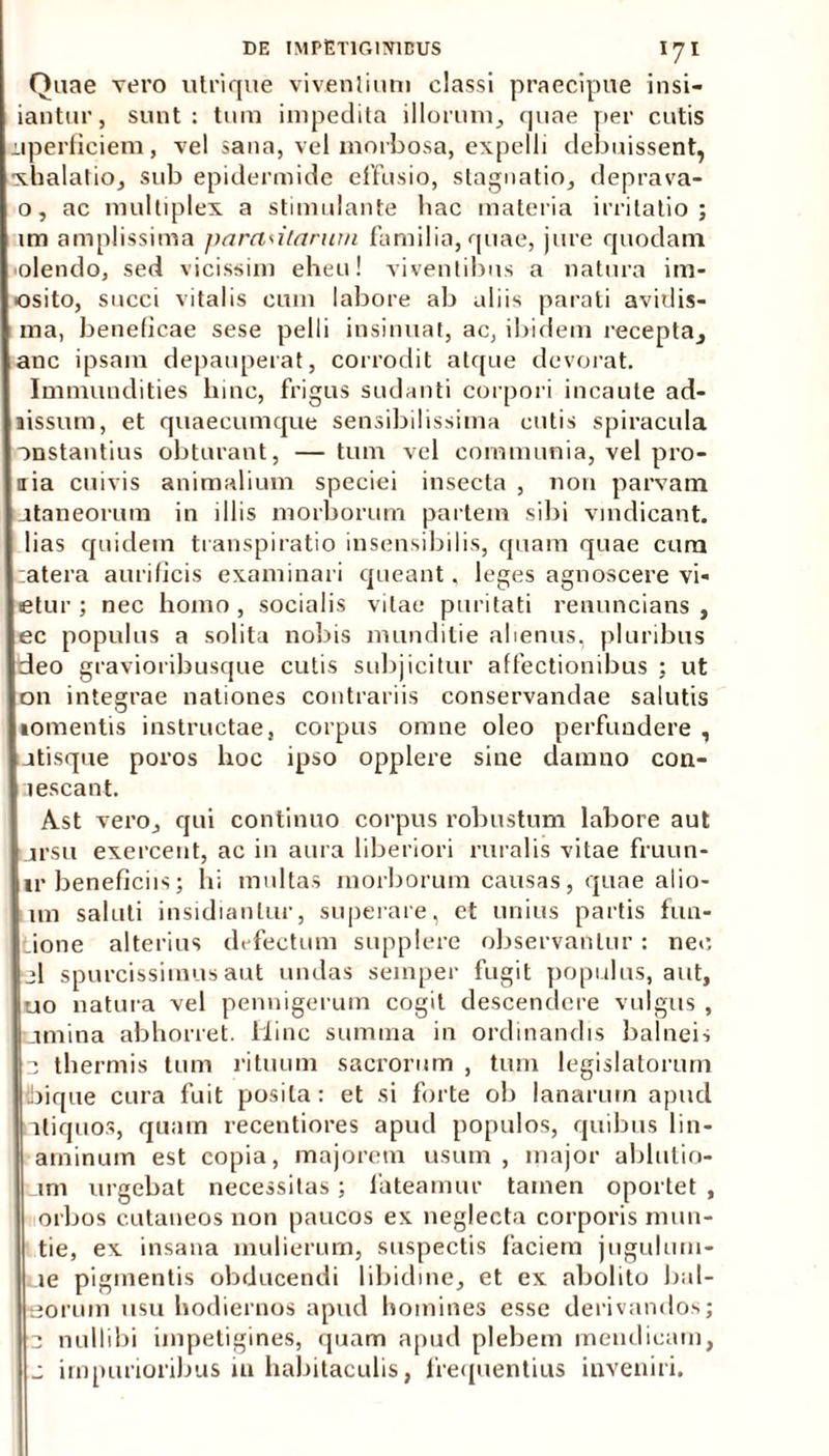Quae vero ulrique viventium classi praecipue insi- iantur, sunt: tura impedita illorum, quae per cutis iiperficiem, vel sana, vel morbosa, expelli debuissent, xhalatio, sub epidermide effusio, stagnatio, deprava- o, ac multiplex a stimulante bac materia irritatio; im amplissima parasitarum familia, quae, jure quodam ■olendo, sed vicissim eheu! viventibus a natura im- ■osito, succi vitalis cum labore ab aliis parati avidis- ma, beneficae sese pelli insinuat, ac, ibidem recepta, anc ipsam depauperat, corrodit atque devorat. Immundities bine, frigus sudanti corpori incaute ad- aissum, et quaecumque sensibilissima cutis spiracula onstantius obturant, —tum vel communia, vel pro- nia cuivis animalium speciei insecta , non parvam jtaneorura in illis morborum partem sibi vindicant, lias quidem transpiratio insensibilis, quam quae cum atera aurificis examinari queant, leges agnoscere vi- etur ; nec homo, socialis vitae puritati renuncians , ec populus a solita nobis munditie alienus, pluribus deo gravioribusque cutis subjicitur affectionibus ; ut 011 integrae nationes contrariis conservandae salutis •omentis instructae, corpus omne oleo perfundere , atisque poros hoc ipso opplere sine damno coa- lescant. Ast vero, qui continuo corpus robustum labore aut jrsu exercent, ac in aura liberiori ruralis vitae fruun- ir beneficiis; hi multas morborum causas, quae alio- im saluti insidiantur, superare, et unius partis fun- _ione alterius defectum supplere observantur : nec jl spurcissimus aut undas seinper fugit populus, aut, uo natura vel pennigerum cogit descendere vulgus , umina abhorret. Hinc summa in ordinandis balneis 3 thermis tum rituum sacrorum , tum legislatorum ibique cura fuit posita : et si forte ob lanarum apud aliquos, quam recentiores apud populos, quibus lin- aminum est copia, majorem usum , major ablutio- _im urgebat necessitas ; fateamur tamen oportet , orbos cutaneos non paucos ex neglecta corporis mun- tie, ex insana mulierum, suspectis faciem jugulum- ue pigmentis obducendi libidine, et ex abolito bul- eorum usu hodiernos apud homines esse derivandos; 3 nullibi impetigines, quam apud plebem mendicam, j impurioribus in habitaculis, frequentius inveniri.