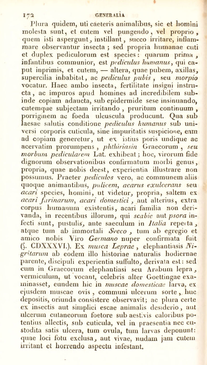 Plura quidem, uli caeteris animalibus, sic et liomini molesta sunt, et cutem vel pungendo, vel proprio, quem isti aspergunt, instillant, succo irritare, inflam- mare observantur insecta ; sed propria humanae cuti et duplex pediculorum est species : quarum prima , infantibus communior, est pediculus humanus, qui ca- put inprimis, et cutem, — altera, quae pubem, axillas, supercilia inhabitat, ac pediculus pubis , seu rnorpio vocatur. Ilaec ambo insecta, fertilitate insigni instru- cta , ac impuros apud homines ad incredibilem sub- inde copiam adaucta, sub epidermide sese insinuando, cutemque subjectam irritando , pruritum continuum , fiorriginem ac foeda ulcuscula producunt. Qua sub aesae salutis conditione pediculus humanus sub uni- versi corporis cuticula, sine impuritatis suspicione, eam ad copiam generetur, ut ex istius poris undique ac acervatim prorumpens , phthiriasin Graecorum , seu morbum pedicularem Lat. exhibeat; hoc, virorum fide dignorum observationibus confirmatum morbi genus, propria, quae nobis deest, experientia illustrare non possumus. Praeter pediculos vero, ac communem aliis quoque animantibus, pulicem, acarus exulcerans seu acari species, homini, ut videtur, propria, saltem ex acari farinarum, acari domestici , aut alterius, extra corpus humanum existentis, acari familia non deri- vanda, in recentibus illorum, qui scabie aut psora in- fecti sunt, pustulis, ante saeculum in Italia repeda, atque tum ab immortali Seeco , tum ab egregio et amico nobis Viro Germano nuper confirmata fuit (§. CDXXXVI.). Ex musca Leprae , elephantiasis Ni- gritarum ab eodem illo historiae naturalis hodiernae parente, discipuli experientia suffulto, derivata est: sed cum in Graecorum elephantiasi seu Arabum lepra, vermiculum, ut vocant, celebris alter Goettingae exa- minasset, eundem hic in muscae domesticae larva, ex ejusdem muscae ovis, communi ulcerum sorte, huc depositis, oriunda consistere observavit; ac plura certe ex insectis aut simplici escae animalis desiderio, aut ulcerum cutaneorum foetore sub aestivis caloribus po- tentius allectis, sub cuticula, vel in praesentia nec cu- stodita satis ulcera, tum ovula, tum larvas deponunt: quae loci fotu exclusa, aut vivae, nudam jam cutem irritant et horrendo aspectu infestant.