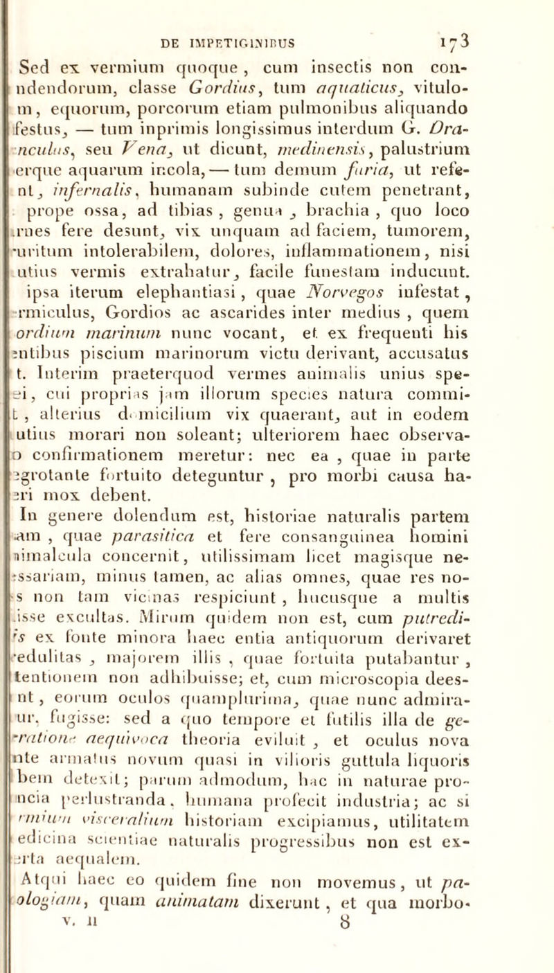 Sed ex vermium quoque , cum insectis non coll- udendorum, classe Gordius, tum aquaticus, vitulo- m, equorum, porcorum etiam pulmonibus aliquando festus, — tum inprimis longissimus interdum G. Ora- nculus, seu Vena, ut dicunt, medinensis, palustrium erque aquarum incola, — tum demum furia, ut refle- nt, infernalis, humanam subinde cutem penetrant, prope ossa, ad tibias, genua, brachia, quo loco irnes fere desunt, vix unquam ad faciem, tumorem, •uritum intolerabilem, dolores, inflammationem, nisi utius vermis extrahatur, facile funestam inducunt, ipsa iterum elephantiasi , quae Norvegos infestat, rmiculus, Gordios ac ascarides inter medius , quem ordium marinum nunc vocant, et ex frequenti his entibus piscium marinorum victu derivant, accusatus t. Interim praeterquod vermes animalis unius spe- si, cui proprias jam illorum species natura commi- t , alterius domicilium vix quaerant, aut in eodem utius morari non soleant; ulteriorem haec observa- o confirmationem meretur: nec ea , quae in parte egrotante fortuito deteguntur , pro morbi causa ha- sri mox debent. In genere dolendum est, historiae naturalis partem •am , quae parasitica et fere consanguinea homini nimaleula concernit, utilissimam licet magisque ne- tssariam, minus tamen, ac alias omnes, quae res no- •s non tam vicinas respiciunt , hucusque a multis isse excultas. Mirum quidem non est, cum putrccli- 's ex fonte minora haec entia antiquorum derivaret •edulitas , majorem illis , quae fortuita putabantur , tentionem non adhibuisse; et, cum microscopia dees- nt, eorum oculos quamplurima, quae nunc adinira- ur, fugisse: sed a quo tempore et futilis illa de ge- ratione aequivoea theoria eviluit , et oculus nova nle armatus novum quasi in vilioris guttula liquoris bein detexit; parum admodum, hac in naturae pro- ncia perlustranda, humana profecit industria; ac si nnntm viscet alium historiam excipiamus, utilitatem edicina scientiae naturalis progressibus non est ex- erta aequalem. Atqui haec eo quidem fine non movemus, ut pa- ologiam, quam animatam dixerunt , et qua morbo* v. ii b