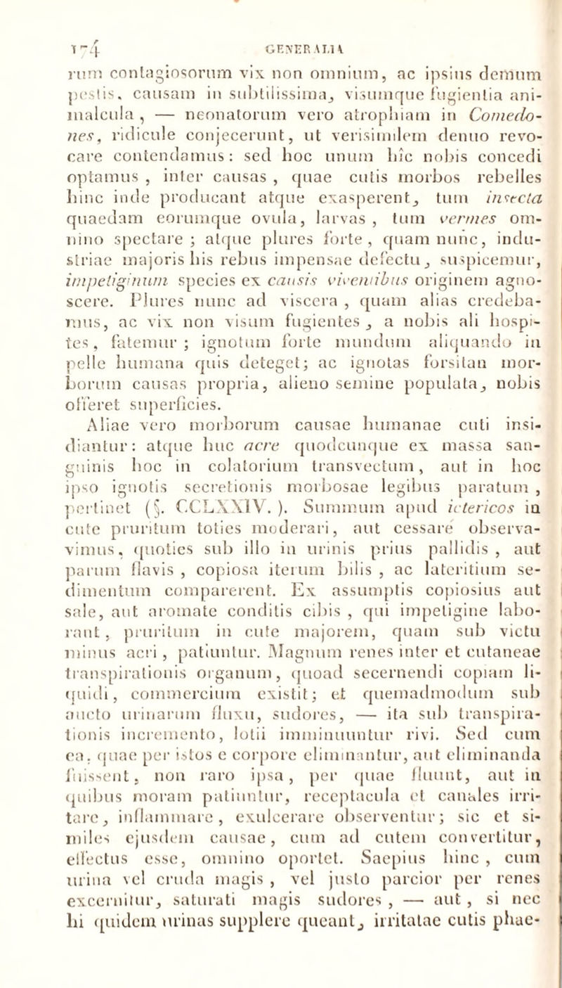 r T74 rum contagiosorum vix non omnium, ac ipsius demum pestis, causam in subtilissima,, visumque fugientia ani- malcula , — neonatorum vero atrophiam in Comedo- nes, ridicule conjecerunt, ut verisimilem denuo revo- care contendamus: sed hoc unum lnc nobis concedi optamus , inter causas , quae culis morbos rebelles hinc inde producant atque exasperent, tum insecta quaedam eorumque ovuia, larvas, tum vermes om- nino spectare; atque plure» forte, quam nunc, indu- striae majoris his rebus impensae defectu , suspicemur, impetiginum species ex causis viventibus originem agno- scere. Plures nunc ad viscera , quam alias credeba- mus, ac vix non visum fugientes , a nobis ali hospi- tes, fatemur; ignotum forte mundum aliquando in pelle humana quis deteget; ac ignotas forsitan mor- borum causas propria, alieno semine populata, nobis offeret superficies. Aliae vero morborum causae humanae cuti insi- diantur: atque huc acre quodcunque ex massa san- guinis hoc in colatorium transvectum, aut in hoc ipso ignotis secretionis morbosae legibus paratum , pertinet (§. CCLXXIV. ). Summum apud ictericos ia cute pruritum toties moderari, aut cessare observa- vimus. quoties sub illo in urinis prius pallidis, aut piarum flavis , copiosa iterum bilis , ac lateritium se- dimentum comparerent. Ex assumptis copiosius aut sale, aut aromate conditis cibis , qui impetigine labo- rant , pruritum in cute majorem, quam sub victu i minus acri , patiuntur. Magnum renes inter et cutaneae transpirationis organum, quoad secernendi copiam li- quidi, commercium exist.it; et quemadmodum sub aucto urinarum fluxu, sudores, — ita sub transpira- tionis incremento, lotii imminuuntur rivi. Sed cum ea. quae per istos e corpore eliminantur, aut eliminanda fuissent, non raro ipsa, per quae fluunt, aut in quibus moram patiuntur, receptacula et canales irri- tare, inflammare, exulcerare observentur; sic et si- miles ejusdem causae, cum ad cutem convertitur, effectus esse, omnino oportet. Saepius hinc , cum urina vel cruda magis , vel justo parcior per renes excernitur, saturati magis sudores , —■ aut, si nec lii quidem minas supplere queant, irritatae cutis phae-