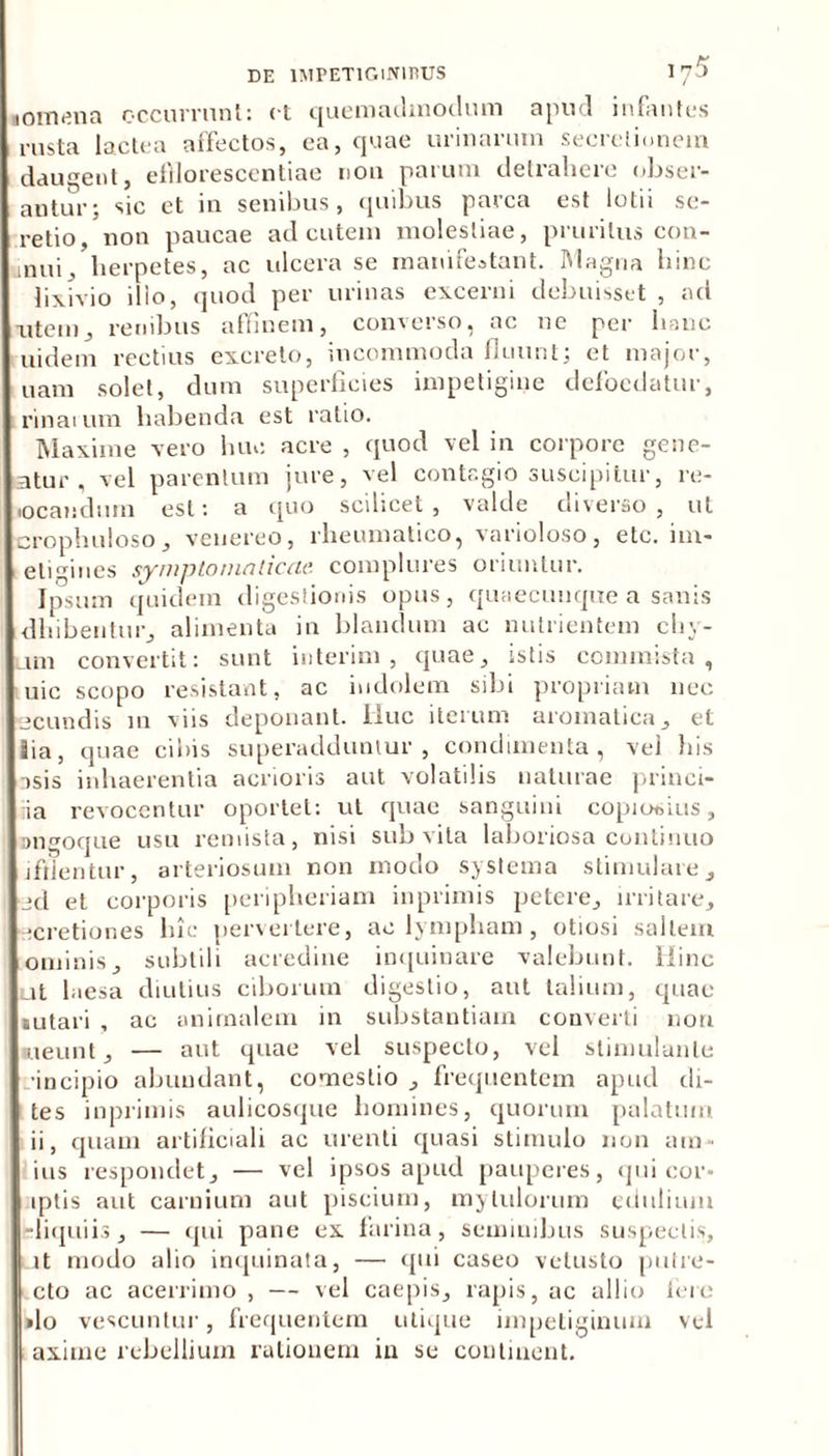 nomena occurrunt: et quemadmodum apud infantes rusta lactea affectos, ea, quae urinarum secretionem daugent, eftlorescentiae non parum detrahere obser- autur; sic et in senibus, quibus parca est lotii se- retio, non paucae ad cutem molestiae, pruritus con- mui, herpetes, ac ulcera se manifestant. Magna hinc lixivio ilio, quod per urinas excerni debuisset , ad utein, renibus affinem, converso, ac ne per hanc uidem rectius excreto, incommoda fluunt; et major, nam solet, dum superficies impetigine defocdatur, rinaium habenda est ratio. Maxime vero hm: acre , quod vel in corpore gene- atur , vel parentum jure, vel contagio suscipitur, re- locandum est: a quo scilicet, valde diverso, ut crophuloso, veuereo, rheumatico, varioloso, etc. im- eligines symptomaticae complures oriuntur. Ipsum quidem digestionis opus, quaecunque a sanis dhibentur, alimenta in blandum ac nutrientem cliv- um convertit: sunt interim , quae, istis commista, uic scopo resistant, ac indolem sibi propriam nec scundis m viis deponant. Iluc iterum aromatica, et !ia, quae cibis superadduntur, condimenta, vel bis asis inhaerentia acrioris aut volatilis naturae princi- iia revocentur oportet: ut quae sanguini copiooius, Diigoque usu remista, nisi sub vita laboriosa cunlinuo ifllentur, arteriosum non modo systema stimulare, sd et corporis periplieriam inprimis petere, irritare, icretiones hic pervertere, ae lympham, otiosi saltem ominis, subtili acredine inquinare valebunt. Hinc ut laesa diutius ciborum digestio, aut talium, quae siitari , ac animalem in substantiam converti non aieunt, — aut quae vel suspecto, vel stimulante •incipio abundant, comestio , frequentem apud di- tes inprimis aulicosque homines, quorum palatum ii, quam artificiali ac urenti quasi stimulo non ara- ius respondet, — vel ipsos apud pauperes, qui cor- iptis aut carnium aut piscium, myIulorum edulium liquiis, — qui pane ex farina, seminibus suspectis, it modo alio inquinata, — qui caseo vetusto putre- cto ac acerrimo , — vel caepis, rapis, ac allio fere »lo vescuntur, frequentem utique impetiginum vel axime rebellium rationem in se continent.