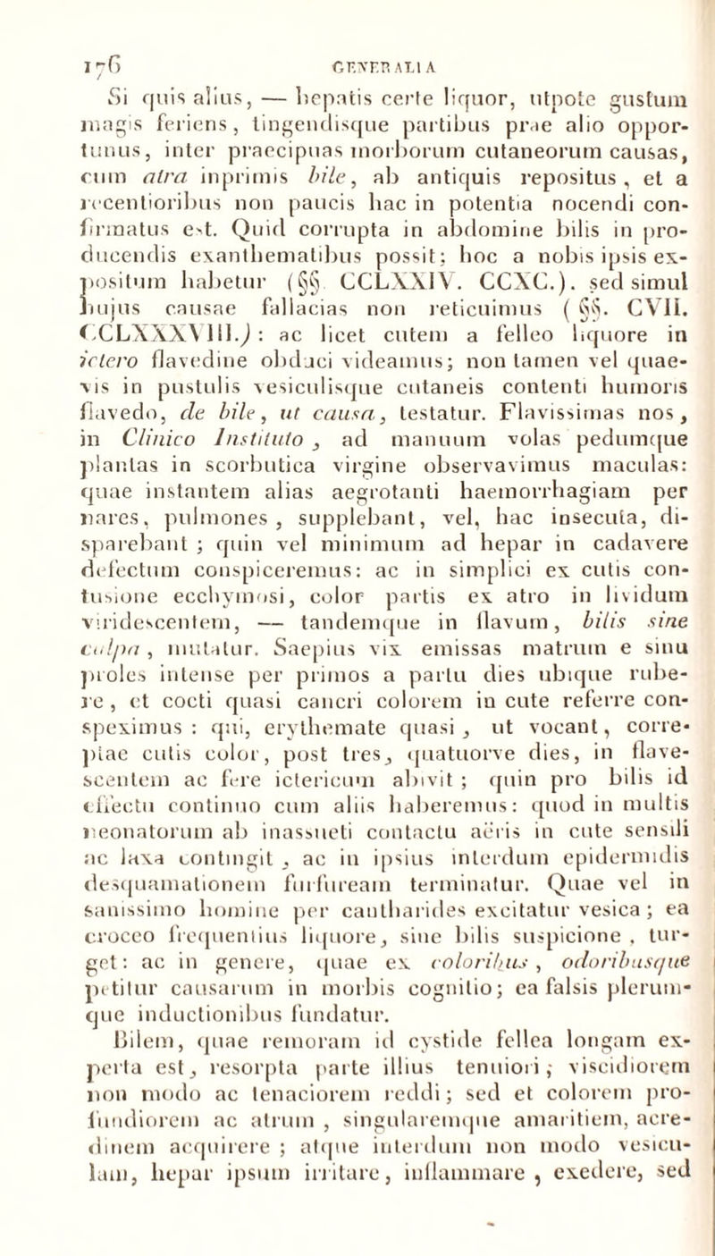 GF.XEH AT.1 A I 7G Si quis alius, — hepatis certe liquor, utpote gustum magis feriens, tingendisque partibus prae alio oppor- tunus, inter praecipuas morborum cutaneorum causas, cum atra inprimis bile, ab antiquis repositus, et a recentioribus non paucis hac in potentia nocendi con- firmatus e>t. Quid corrupta in abdomine bilis in pro- ducendis exanthematibus possit; hoc a nobis ipsis ex- positum habetur (§§ CCLXXIV. CCXC.). sed simul hujus causae fallacias non reticuimus ( §§. CVII. CCLXXXV11IQ : ac licet cutem a felleo liquore in ictero flavedine obduci videamus; non tamen vel quae- vis in pustulis vesiculisque cutaneis contenti humoris flavedo, de bile, ut causa, testatur. Flavissimas nos, in Clinico Instituto , ad manuum volas pedumque plantas in scorbutica virgine observavimus maculas: quae instantem alias aegrotanti haemorrhagiam per nares, pulmones, supplebant, vel, hac insecuta, di- sparebant ; quin vel minimum ad hepar in cadavere defectum conspiceremus: ac in simplici ex cutis con- tusione ecchymosi, color partis ex atro in lividum viridescentem, — tandemque in flavum, bilis .sine culpa , mutatur. Saepius vix emissas matrum e sinu proles intense per primos a partu dies ubique rube- re , et cocti quasi cancri colorem in cute referre con- speximus : qui, erythemate quasi, ut vocant, corre- ptae cutis color, post tres, quatuorve dies, in flave- scentem ac fere ictericum abivit ; quin pro bilis id effectu continuo cum aliis haberemus: quod in multis neonatorum ab inassueti contactu aeris in cute sensili ac laxa contingit , ac in ipsius interdum epidermidis desquamationem furfuream terminatur. Quae vel in sanissimo homine per cautharides excitatur vesica; ea croceo frequentius liquore, sine bilis suspicione . tur- get: ac in genere, quae ex coloribus , odoribusque petitur causarum in morbis cognitio; ea falsis plerum- que inductionibus fundatur. Bilem, quae remoram ici cystide fellea longam ex- perta est, resorpta parte illius tenuiori; viscidiorem non modo ac tenaciorem reddi; sed et colorem pro- fundiorem ac atrum , singularemque amaritiem, acre- dinem acquirere ; atque interdum non modo vesicu- lam, hepar ipsum irritare, inflammare, exedere, sed