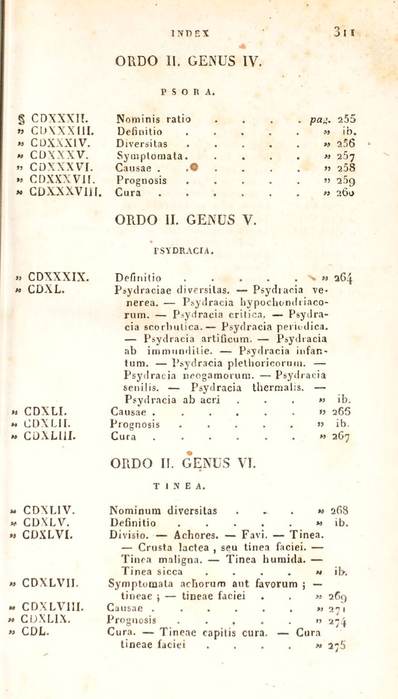 P S O R A. § CDXXXII. Nominis ratio . pa„'. 255 w CDXXXllL Definitio . » ib. » CDXXX1V. Diversitas . >3 2 56 » CUXXXV. Symptomata. . >3 2.57 »> CDXXXVI. Causae . .• . >j 258 » CDXXXVII. Prognosis . » 2.59 « CDXXXVlil. Cura . » 20l> ORDO II. GENUS V. FSYDRACIA. » CDXXXIX. Definitio . . . . . - « 264 w CDXL. Psydraciae diversitas. — Psydracia ve- nerea. — Psydracia hypochondriaco- rum. — Psydracia critica. — Psydra- cia scorbutica.— Psydracia periodica. — Psydracia artificum. — Psydracia ab immunditie. — Psydracia infar.- turo. — Psydracia plethoricorum. — Psydracia neogamorum. — Psydracia senilis. — Psydracia thermabs. — Psydracia ab acri , >3 ib. ». CDXLI. Causae ..... 266 » CDXLII. Prognosis .... # ib. » CDXLlil. Cura . • M 2G7 ORDO II. GENUS VI. TINEA. » CDXLIV. Nominum diversitas M 268 v CDXLV. Definitio .... %9 ib. 33 CDXLVI. Divisio. — Achores. — Favi. — Tinea. — Crusta lactea , seu tinea faciei. — Tinea maligna. — Tinea h umida. — Tinea sicca . M ib. 33 CDXLVIL Symptomata acliorum aut favorum ; — tineae ; — tineae faciei >3 269 « CDXLV1II. Causae ..... >3 2 7 1 >3 CDXLIX. Prognosis .... # »3 274 >3 CDL. Cura. — Tineae capitis cura. — Cu ra tineae faciei . >» 275