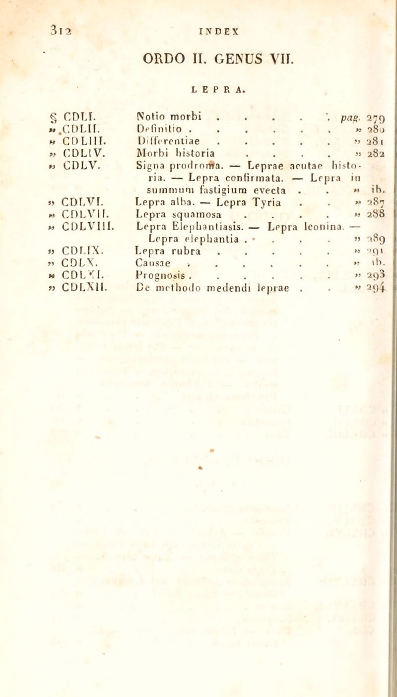 LEPRA. CDU. .CDLIL Notio morbi Definitio . » 280 « coliil Differentiae ..... » 281 » CDL!V. Morbi historia .... » 282 « CDLV. Signa prodrortfa. — Leprae aeutae Ii i st 0 - ria. — Lepra confirmata. — Lepra in summum fastigium evecta . »1 i h. » cdlvl Lepra alba. — Lepra Tyria >• >8^ « CDLVII. Lepra squamosa .... » 288 » CDLVIII. Lepra Elephantiasis. — Lepra leonina. — Lepra elephantia . • . >5 u8g » CDLIX. Lepra rubra ..... M *>() 1 » CDLV. Causae ...... » \ h. « CDL<1. Prognosis ...... » 293 » CDLX1L De methodo medendi leprae . *» 21)4