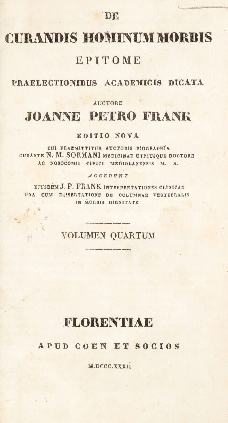 DE CURANDIS HOMINUM MORBIS EPITOME PRAELECTIONIBUS ACADEMICIS DICATA AUCTORE JOANNE PETRO FRANK EDITIO NOTA CUI PRAEMITTITUR AUCTORIS BIOGRAPHIA curante N. M. SORMANI medicinae utriusque doctore AC NOSOCOMII CIVICI MEDIOLANENSIS M. A. ACCEDVNT EJUSDEM J. P. FRANK INTERPRETATIONES CLINICAE UNA CUM DISSERTATIONE DE COLUMNAE VERTEBRALIS IN MORBIS DIGNITATE N* . >' i 'VOLUMEN QUARTUM FLORENTIAE APUD COUH EX SOCIOS M.DCCC.XXXll