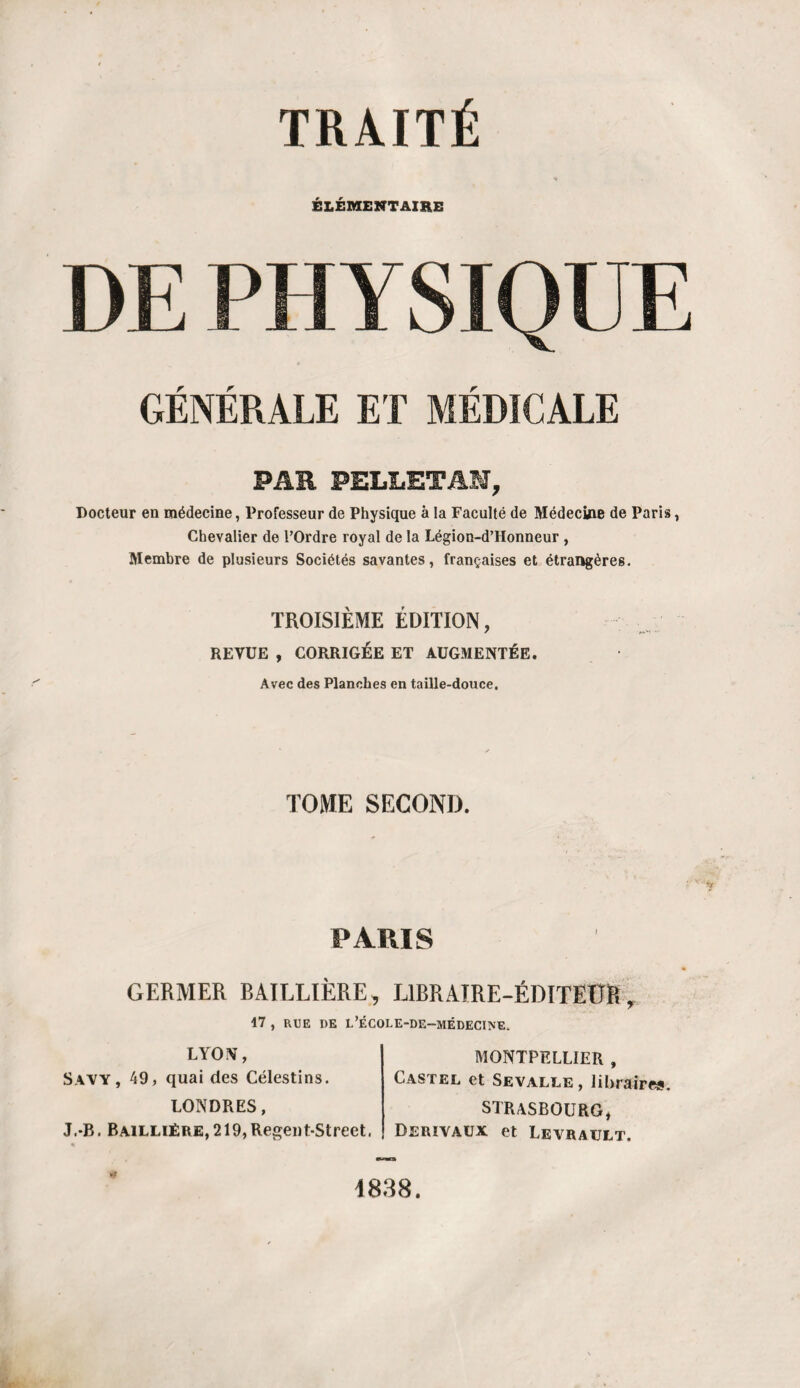 TRAITÉ ÉLÉMENTAIRE PHYSIQUE GÉNÉRALE ET MÉDICALE PAR PELLETAN, Docteur en médecine, Professeur de Physique à la Faculté de Médecine de Paris, Chevalier de l’Ordre royal de la Légion-d’Honneur , Membre de plusieurs Sociétés savantes, françaises et étrangères. TROISIÈME ÉDITION, REVUE , CORRIGÉE ET AUGMENTÉE. Avec des Planches en taille-douce. TOME SECOND. PARIS GERMER BAILLIÈRE, L1BRAIRE-ÉDITEÜR, 17 , RUE DE L’ÉCOLE-DE-MÉDECINE. LYON, Savy, 49, quai des Célestins. LONDRES, J.*B. Baillière, 219,Regent-Street. MONTPELLIER , Castel et Sevalle, libraires. STRASBOURG, Derïvaux et Levrault. 1838.