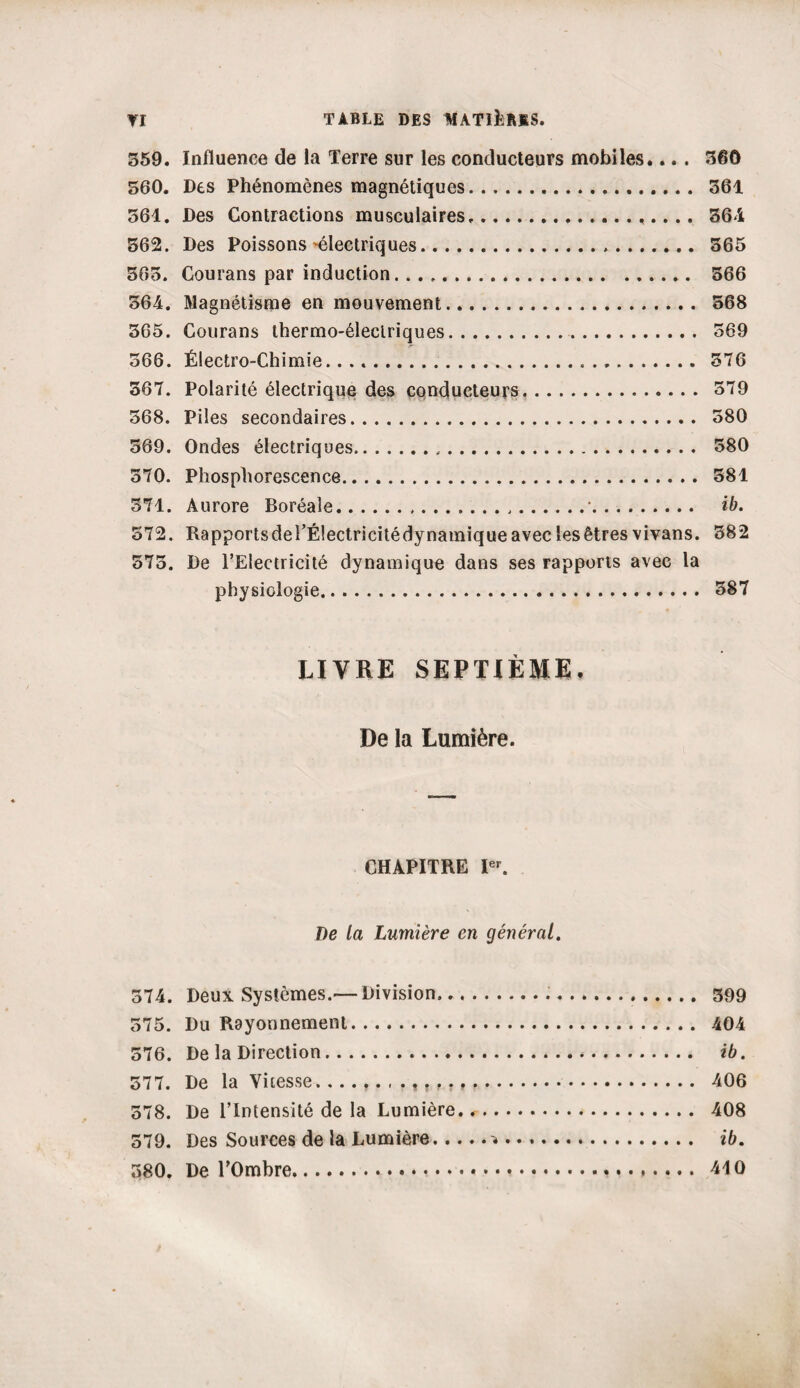 559. Influence de la Terre sur les conducteurs mobiles.... 360 560. Des Phénomènes magnétiques. 561 561. Des Contractions musculaires. 361 562. Des Poissons'électriques. 565 565. Courans par induction. 566 561. Magnétisme en mouvement. 568 565. Courans thermo-électriques. 569 566. Électro-Chimie. 376 567. Polarité électrique des conducteurs. 579 568. Piles secondaires. 580 569. Ondes électriques. 580 570. Phosphorescence. 381 571. Aurore Boréale.....•.. ib. 572. RapportsderÉlectricitédynamiqueaveclesêtresvivans. 382 575. De l’Electricité dynamique dans ses rapports avec la physiologie. 387 LIVRE SEPTIÈME, De la Lumière. CHAPITRE Ier. De la Lumière en général. 374. Deux Systèmes.—Division... 399 575. Du Rayonnement. 404 576. De la Direction. ib. 577. De la Vitesse. 406 578. De l’Intensité de la Lumière... 408 579. Des Sources de la Lumière.. ib. 580. De TOmbre. 410