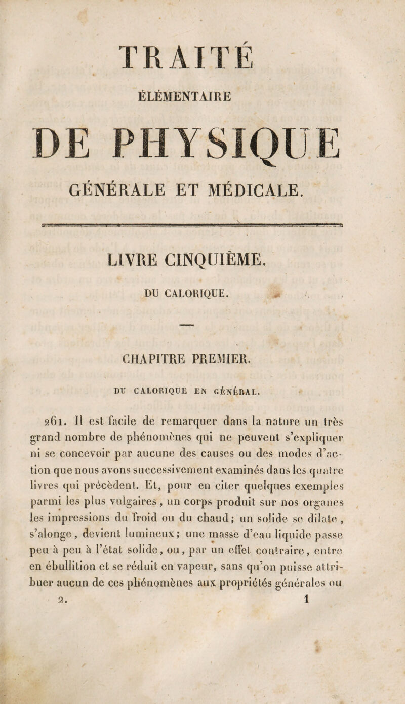 TRAITE ÉLÉMENTAIRE DE PHYSIQUE GÉNÉRALE ET MÉDICALE. -i..~..l_J I M!.■—■. '' -J_'-'JJJi. t J'L.-U \ LIVRE CINQUIÈME. DU CALORIQUE. CHAPITRE PREMIER. DU CALORIQUE EN GÉNÉRAL, 261. Il est facile de remarquer dans la nature un très grand nombre de phénomènes qui ne peuvent s’expliquer ni se concevoir par aucune des causes ou des modes d’ac¬ tion que nous avons successivement examinés dans les quatre livres qui précèdent. Et, pour en citer quelques exemples parmi les plus vulgaires , un corps produit sur nos organes les impressions du froid ou du chaud; un solide se dilate , s’alongo , devient lumineux; une masse d’eau liquide passe peu à peu à l’état solide, ou, par un elfel contraire, entre en ébullition et se réduit en vapeur, sans qu’on puisse attri¬ buer aucun de ces phénomènes aux propriétés générales ou