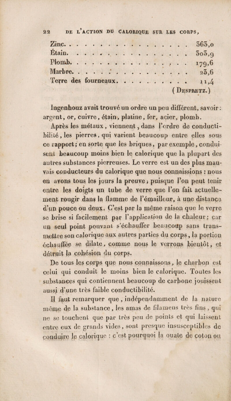 Zinc. 565,0 Étain.»..5o5,9 Plomb., . . 179,6 Marbre. 25,6 Terre des fourneaux.. 11,4 ( Despretz.) Ingenhouz avait trouvé un ordre un peu différent, savoir : argent, or, cuivre, étain, platine, fer, acier, plomb. Après les métaux, viennent, dans Perdre de conducti¬ bilité, les pierres .qui varient beaucoup entre elles sous ce rapport; en sorte que les briques, par exemple, condui sent beaucoup moins bien le calorique que la plupart des autres substances pierreuses. Le verre est un des plus mau¬ vais conducteurs du calorique que nous connaissions : nous en avons tous les jours la preuve; puisque l’on peut tenir entre les doigts un tube de verre que l’on fait actuelle¬ ment rougir dans la flamme de Pémailleur, à une distance d’un pouce ou deux. C’est par la même raison que le vejre se brise si facilement par l’application de la chaleur; car un seul point pouvant s’échauffer beaucoup sans trans¬ mettre son calorique aux autres parties du corps, la portion échauffée se dilate, comme nous le verrons bientôt, et détruit la cohésion du corps. De tous les corps que nous connaissons, le charbon est celui qui conduit le moins bien le calorique. Toutes les substances qui contiennent beaucoup de carbone jouissent aussi d’une très faible conductibilité. Il faut remarquer que , indépendamment de la nature même de la substance, les amas de fdamens très fins, qui ne se touchent que par très peu de points et qui laissent entre eux de grands vides, sont presque insusceptibles de conduire le calorique ; c’est pourquoi la ouate de coton ou