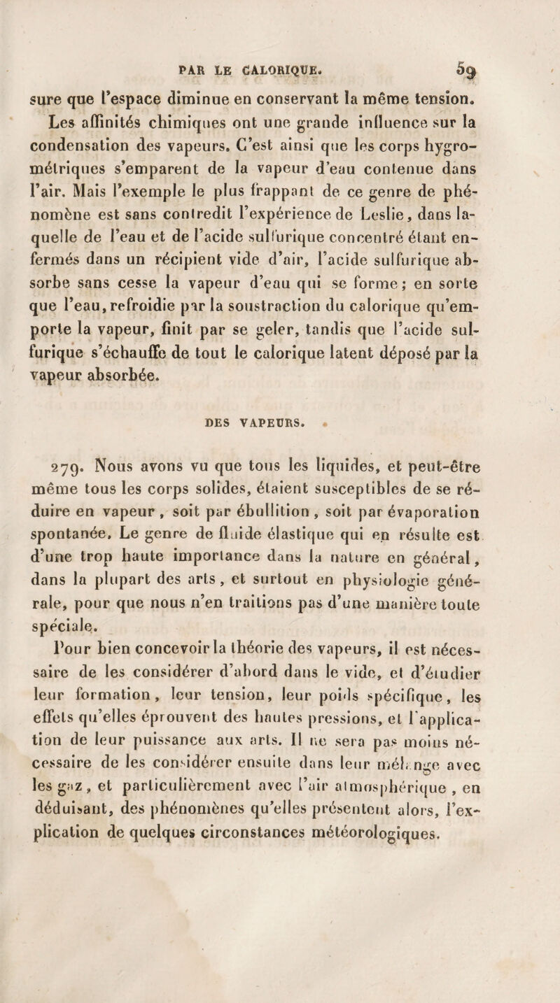 sure que l’espace diminue en conservant ïa même tension. Les affinités chimiques ont une grande influence sur la condensation des vapeurs. C’est ainsi que les corps hygro¬ métriques s’emparent de la vapeur d’eau contenue dans l’air. Mais l’exemple le plus frappant de ce genre de phé¬ nomène est sans contredit l’expérience de Leslie, dans la¬ quelle de l’eau et de l’acide sulfurique concentré étant en¬ fermés dans un récipient vide d’air, l’acide sulfurique ab¬ sorbe sans cesse la vapeur d’eau qui se forme; en sorte que l’eau, refroidie parla soustraction du calorique qu’em¬ porte la vapeur, finit par se geler, tandis que l’acide sul¬ furique s’échauffe de tout le calorique latent déposé par la vapeur absorbée. DES VAPEURS» • 279. Nous avons vu que tous les liquides, et peut-être même tous les corps solides, étaient susceptibles de se ré¬ duire en vapeur , soit par ébullition , soit par évaporation spontanée. Le genre de fluide élastique qui en résulte est d’une trop haute importance dans lu nature en général, dans la plupart des arts , et surtout en physiologie géné¬ rale, pour que nous n’en traitions pas d’une manière toute spéciale. Tour bien concevoir la théorie des vapeurs, il est néces¬ saire de les considérer d’abord dans le vide, et d’étudier leur formation, leur tension, leur poids spécifique, les effets qu’elles éprouvent des hautes pressions, et l'applica¬ tion de leur puissance aux arts. Il ne sera pas moins né¬ cessaire de les considérer ensuite dans leur méh nice avec les gaz, et particulièrement avec l’air atmosphérique , en déduisant, des phénomènes qu’elles présentent alors , l’ex¬ plication de quelques circonstances météorologiques.