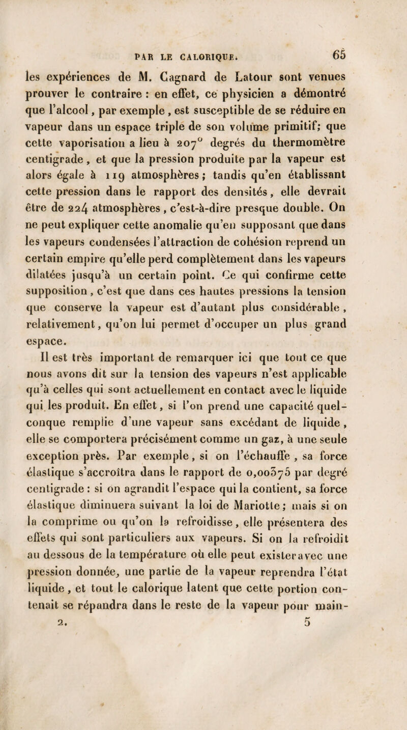 les expériences de M. Cagnard de Latour sont venues prouver le contraire : en effet, ce physicien a démontré que l’alcool, par exemple , est susceptible de se réduire en vapeur dans un espace triple de son volume primitif; que cette vaporisation a lieu à 207° degrés du thermomètre centigrade, et que la pression produite par la vapeur est alors égale à 119 atmosphères; tandis qu’en établissant cette pression dans le rapport des densités, elle devrait être de 224 atmosphères, c’est-à-dire presque double. On ne peut expliquer cette anomalie qu’en supposant que dans les vapeurs condensées l’attraction de cohésion reprend un certain empire qu’elle perd complètement dans les vapeurs dilatées jusqu’à un certain point. Ce qui confirme cette supposition, c’est que dans ces hautes pressions la tension que conserve la vapeur est d’autant plus considérable , relativement, qu’on lui permet d’occuper un plus grand espace. Il est très important de remarquer ici que tout ce que nous avons dit sur la tension des vapeurs n’est applicable qu’à celles qui sont actuellement en contact avec le liquide qui les produit. En effet, si l’on prend une capacité quel¬ conque remplie d’une vapeur sans excédant de liquide , elle se comportera précisément comme un gaz, à une seule exception près. Par exemple, si on l’échauffe , sa force élastique s’accroîtra dans le rapport de 0,005^5 par degré centigrade : si on agrandit l’espace qui la contient, sa force élastique diminuera suivant la loi de Mariotle; mais si on la comprime ou qu’on la refroidisse, elle présentera des effets qui sont particuliers aux vapeurs. Si on la refroidit au dessous de la température où elle peut exisleravec une pression donnée, une partie de la vapeur reprendra l’état liquide, et tout le calorique latent que cette portion con¬ tenait se répandra dans le reste de la vapeur pour main- 2. 5