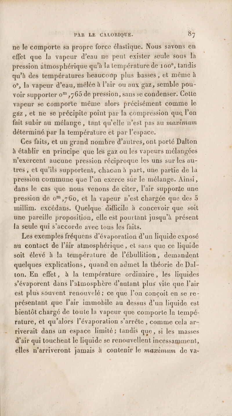 ne le comporte sa propre force élastique. Nous savons en effet que la vapeur d’eau ne peut exister seule sous la pression atmosphérique qu’à la température de ioo°, tandis qu’à des températures beaucoup plus basses , et même à o°, la vapeur d’eau, mêlée à l’air ou aux gaz, semble pou¬ voir supporter om ,765 de pression, sans se condenser. Cotte vapeur se comporte même alors précisément comme le gaz , et ne se précipite point par la compression quq, l’on fait subir au mélange, tant quelle n’est pas au maximum déterminé.par la température et par l’espace. Ces faits, et un grand nombre d’autres, ont porté Dalton à établir en principe que les gaz ou les vapeurs mélangées n’exercent aucune pression réciproque les uns sur les au¬ tres , et qu’ils supportent, chacun à part, une partie de la pression commune que l’on exerce sûr le mélange. Ainsi, dans le cas que nous venons de citer, l’air supporte une pression de om,76o, et la vapeur n’est chargée que des 5 millim. excédans. Quelque difficile à concevoir que soit une pareille proposition, elle est pourtant jusqu’à présent la seule qui s’accorde avec tous les faits. Les exemples fréquens d’évaporation d’un liquide exposé au contact de l’âir atmosphérique, et sans que ce liquide soit élevé à la température de l’ébullition, demandent quelques explications , quand on admet la théorie de Dal¬ ton. En effet, à la température ordinaire , les liquides s’évaporent dans l’atmosphère d’autant plus vite que l’air est plus souvent renouvelé,* ce que l’on conçoit en se re¬ présentant que l’air immobile au dessus d’un liquide est bientôt chargé de toute la vapeur que comporte la tempé¬ rature, et qu’alors l’évaporation s’arrête , comme cela ar¬ riverait dans un espace limité; tandis que, si les masses d’air qui touchent le liquide se renouvellent incessamment, elles n’arriveront jamais à contenir le maximum de va-