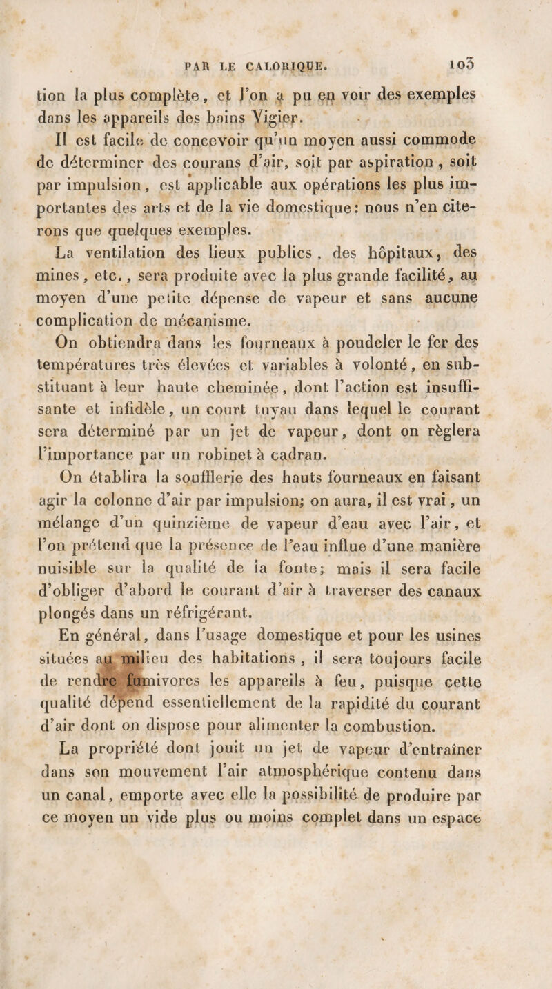 io3 tion la plus complète, et l’on ^ pu en voir des exemples dans les appareils des bains Vigier. Il est facile de concevoir qu’un moyen aussi commode de déterminer des courans d’air, soit par aspiration , soit par impulsion, est applicable aux opérations les plus im¬ portantes des arts et de la vie domestique: nous n’en cite¬ rons que quelques exemples. La ventilation des lieux publics , des hôpitaux, des mines , etc., sera produite avec la plus grande facilité, au moyen d’une petite dépense de vapeur et sans aucune complication de mécanisme. On obtiendra dans les fourneaux à poudeler le fer des températures très élevées et variables à volonté, en sub¬ stituant à leur haute cheminée, dont l’action est insuffi¬ sante et infidèle, un court tuyau dans lequel le courant sera déterminé par un jet de vapeur, dont on réglera l’importance par un robinet à cadran. On établira la soufflerie des hauts fourneaux en faisant agir la colonne d’air par impulsion; on aura, il est vrai, un mélange d’un quinzième de vapeur d’eau avec l’air, et l’on prétend que la présence de Peau influe d’une manière nuisible sur la qualité de la fonte; mais il sera facile d’obliger d’abord le courant d’air à traverser des canaux plongés dans un réfrigérant. En général, dans l’usage domestique et pour les usines situées au milieu des habitations , il sera toujours facile de rendre fumivores les appareils à feu, puisque cette qualité dépend essentiellement de la rapidité du courant d’air dont on dispose pour alimenter la combustion. La propriété dont jouit un jet; de vapeur d’entraîner dans son mouvement l’air atmosphérique contenu dans un canal, emporte avec elle la possibilité de produire par ce moyen un vide plus ou moins complet dans un espace