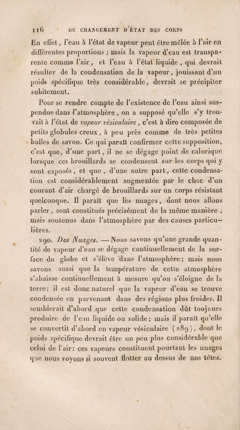 En effet, l’eau à Fétat de vapeur peut être mêlée à l’air en différentes proportions ; mais la vapeur d’eau est transpa¬ rente comme l’air, et l’eau à l’état liquide, qui devrait résulter de la condensation de la vapeur, jouissant d’un poids spécifique très considérable, devrait se précipiter subitement. Pour se rendre compte de l’existence de l’eau ainsi sus¬ pendue dans l’atmosphère , on a supposé qu’elle s’y trou¬ vait à l’état de vapeur vésiculaire , c’est à dire composée de petits globules creux, à peu près comme de très petites > bulles de savon. Ce qui paraît confirmer cette supposition, c’est que, d’une part, il ne se dégage point de calorique lorsque ces brouillards se condensent sur les corps qui y sont exposés, et que , d’une autre part, cette condensa¬ tion est considérablement augmentée par le choc d’un courant d’air chargé de brouillards sur un corps résistant quelconque. Il paraît que lès nuages, dont nous allons parler, sont constitués précisément de la même manière , mais soutenus dans l’atmosphère par des causes particu¬ lières. 290. Des Nuages. —.Nous savons qu’une grande quan¬ tité de vapeur d’eau se dégage continuellement de la sur¬ face du globe et s’élève dans l’atmosphère; mais nous savons aussi que la température de cette atmosphère s’abaisse continuellement à mesure qu’on s’éloigne de la terre; il est donc naturel que la vapeur d’eau se trouve condensée en parvenant dans des régions plus froides. Il semblerait d’abord que cette condensation dût toujours produire de l’eau liquide ou solide ; mais il paraît qu’elle se convertit d’abord en vapeur vésiculaire ( 289), dont le poids spécifique devrait être un peu plus considérable que celui de l’air: ces vapeurs constituent pourtant les nuages que nous voyons si souvent flotter au dessus de nos têtes.