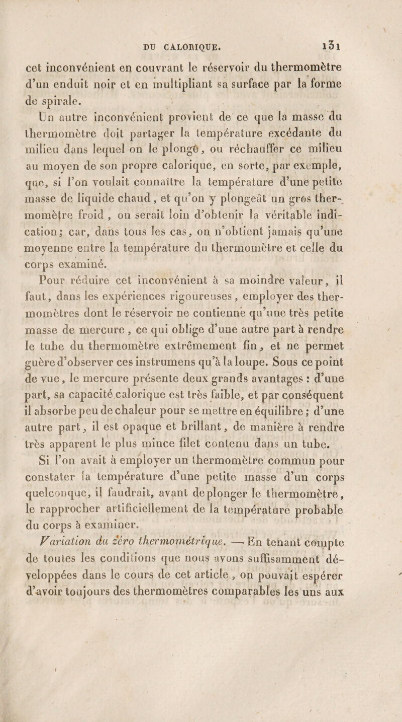 cet inconvénient en couvrant le réservoir du thermomètre « - _ d’un enduit noir et en multipliant sa surface par la forme de spirale. Un autre inconvénient provient de ce que la masse du thermomètre doit partager la température excédante du milieu dans lequel on le plongé, ou réchauffer ce milieu au moyen de son propre calorique, en sorte, par exemple, que, si l’on voulait connaître la température d’une petite masse de liquide chaud, et qu’on y plongeât un gros ther¬ momètre froid , on serait loin d’obtenir la véritable indi¬ cation; car, dans tous les cas. on n’obtient jamais qu’une moyenne entre la température du thermomètre et celle du corps examiné. Pour réduire cet inconvénient à sa moindre valeur, il faut, dans les expériences rigoureuses, employer des ther¬ momètres dont le réservoir ne contienne qu’une très petite masse de mercure , ee qui oblige d’une autre part à rendre le tube du thermomètre extrêmement fin et ne permet guère d’observer ces instrumens qu’à la loupe. Sous ce point de vue, le mercure présente deux grands avantages : d’une part, sa capacité calorique est très faible, et par conséquent il absorbe peu de chaleur pour se mettre en équilibre ; d’une autre part., il est opaque et brillant, de manière à rendre très apparent le plus mince filet contenu dans un tube. Si l’on avait à employer un thermomètre commun pour constater la température d’une petite masse d’un corps quelconque, il faudrait, avant deplonger le thermomètre, le rapprocher artificiellement de la température probable du corps à examiner. Variation du zéro thermométrique. —■ En tenant compte de toutes les conditions que nous avons sulfisamment dé¬ veloppées dans le cours de cet article , on pouvait espérer d’avoir toujours des thermomètres comparables les uns aux /