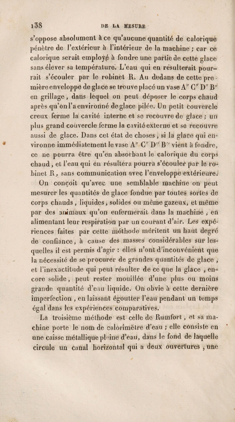 s’oppose absolument à ce qu’aucune quantité de calorique pénètre de l’extérieur à l’intérieur de la machine ; car ce calorique serait employé à fondre une partie de cette glace sans élever sa température. L’eau qui en résulterait pour¬ rait s’écouler par le robinet R. Au dedans de cette pre - mière enveloppe de glace se trouve placé un vase A C D E en grillage, dans lequel on peut déposer le corps chaud après qu’on l’a environné déglacé pilée. Un petit couvercle creux ferme la cavité interne et se recouvre de glace ; un plus grand couvercle ferme la cavité externe et se recouvre aussi de glace. Dans cet état de choses, si la glace qui en¬ vironne immédiatement le vase A C D B vient a fondre, ce ne pourra être qu’en absorbant le calorique du corps chaud, et l’eau qui en résultera pourra s’écouler par le ro¬ binet R., sans communication avec l’enveloppe extérieure. On conçoit qu’avec une semblable machine on peut mesurer les quantités de glace fondue par toutes sortes de corps chauds , liquides, solides ou même gazeux, et même par des animaux qu’on enfermerait dans la machine , en alimentant leur respiration par un courant d’air. Les expé¬ riences faites par cette méthode méritent un haut degré de confiance, à cause des masses considérables sur les¬ quelles il est permis d’agir : elles n’ont d’inconvénient que la nécessité de se procurer de grandes quantités de glace , et l’inexactitude qui peut résulter de ce que la glace , en¬ core solide, peut rester mouillée d’une plus ou moins grande quantité d’eau liquide. On obvie à cette dernière imperfection , en laissant égoutter l’eau pendant un temps égal dans les expériences comparatives. La troisième méthode est celle de Rumfort, et sa ma¬ chine porte le nom de calorimètre d’eau ; elle consiste en 1 une caisse métallique pleine d’eau, dans le fond de laquelle circule un canal horizontal qui a deux ouvertures , une