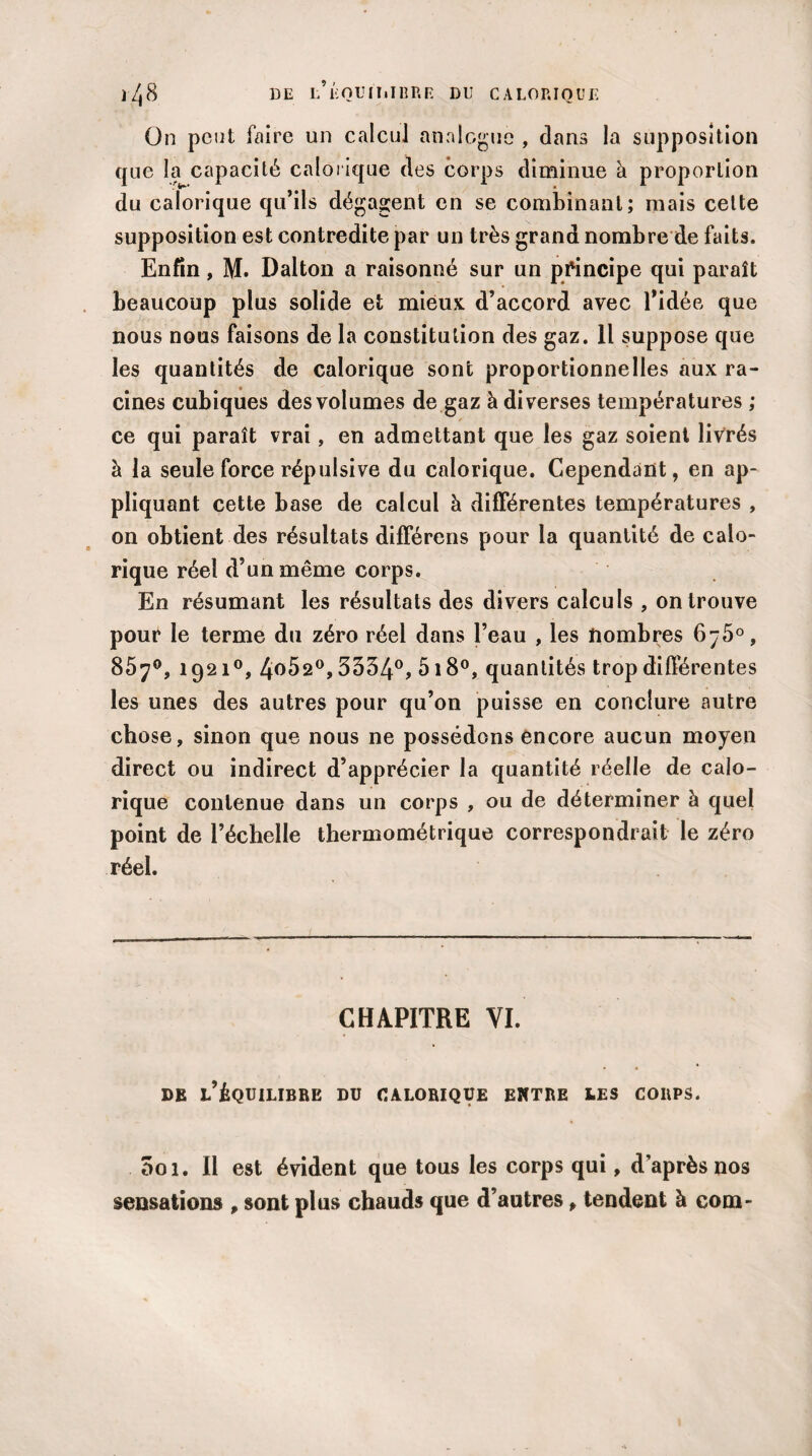 On peut faire un calcul analogue , dans la supposition que la capacité calorique des corps diminue à proportion du calorique qu’ils dégagent en se combinant; mais cette supposition est contredite par un très grand nombre de faits. Enfin, M. Dalton a raisonné sur un principe qui paraît beaucoup plus solide et mieux d’accord avec l'idée que nous nous faisons de la constitution des gaz. Il suppose que les quantités de calorique sont proportionnelles aux ra¬ cines cubiques des volumes de gaz à diverses températures ; ce qui paraît vrai, en admettant que les gaz soient livrés à la seule force répulsive du calorique. Cependant, en ap¬ pliquant cette base de calcul à différentes températures , on obtient des résultats différens pour la quantité de calo¬ rique réel d’un même corps. En résumant les résultats des divers calculs , on trouve pour le terme du zéro réel dans l’eau , les nombres 6-5°, 85y°, 1921°, 4o52°, 5534°, 518°, quantités trop différentes les unes des autres pour qu’on puisse en conclure autre chose, sinon que nous ne possédons encore aucun moyen direct ou indirect d’apprécier la quantité réelle de calo¬ rique contenue dans un corps , ou de déterminer à quel point de l’échelle thermométrique correspondrait le zéro réel. CHAPITRE VI. DE L’ÉQUILIBRE DU CALORIQUE ENTRE LES CORPS. Soi. Il est évident que tous les corps qui, d’après nos sensations , sont plus chauds que d’autres, tendent à com-