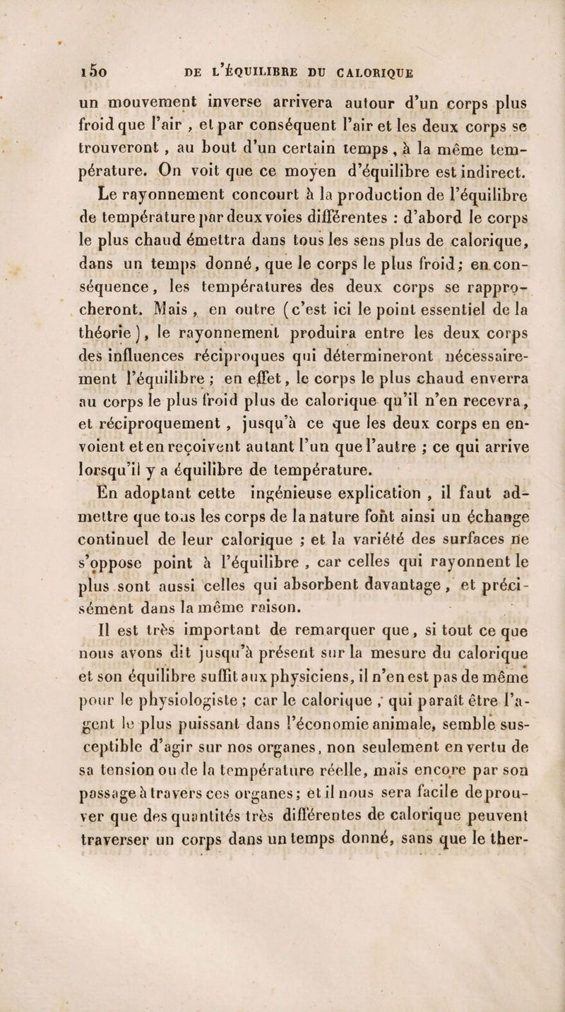 un mouvement inverse arrivera autour d’un corps plus froid que l’air , et par conséquent l’air et les deux corps se trouveront , au bout d’un certain temps, à la même tem¬ pérature. On voit que ce moyen d’équilibre est indirect. Le rayonnement concourt à la production de l’équilibre de température par deux voies différentes : d’abord le corps le plus chaud émettra dans tous les sens plus de calorique, dans un temps donné, que le corps le plus froid; en con¬ séquence , les températures des deux corps se rappro¬ cheront. Mais , en outre (c’est ici le point essentiel de la théorie ), le rayonnement produira entre les deux corps des influences réciproques qui détermineront nécessaire¬ ment l’équilibre ; en effet, le corps le plus chaud enverra au corps le plus froid plus de calorique qu’il n’en recevra, et réciproquement , jusqu’à ce que les deux corps en en¬ voient et en reçoivent autant l’un que l’autre ; ce qui arrive lorsqu’il y a équilibre de température. En adoptant cette ingénieuse explication , il faut ad¬ mettre que tous les corps de la nature font ainsi un échange continuel de leur calorique ; et la variété des surfaces ne s’oppose point à l’équilibre , car celles qui rayonnent le plus sont aussi celles qui absorbent davantage, et préci¬ sément dans la même raison. Il est très important de remarquer que, si tout ce que nous avons dit jusqu’à présent sur la mesure du calorique et son équilibre suffit aux physiciens, il n’en est pas de même pour le physiologiste ; car le calorique ; qui paraît être l’a¬ gent le plus puissant dans l’économie animale, semble sus¬ ceptible d’agir sur nos organes, non seulement en vertu de sa tension ou de la température réèlle, mais encore par son passage à travers ces organes; et il nous sera facile de prou¬ ver que des quantités très différentes de calorique peuvent traverser un corps dans un temps donné, sans que le ther-