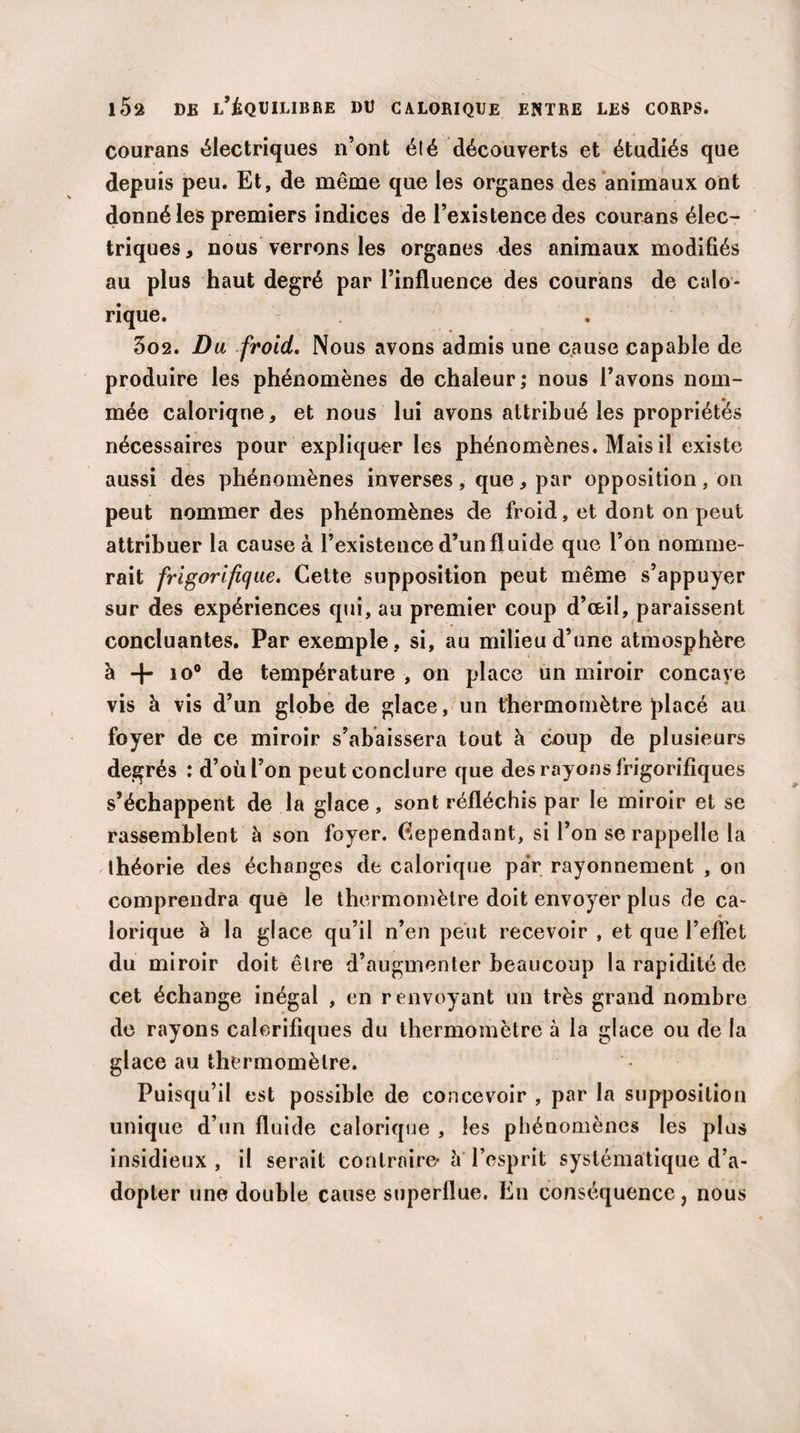 i5a de l’équilibre du calorique entre les corps. courans électriques n’ont été découverts et étudiés que depuis peu. Et, de même que les organes des animaux ont donné les premiers indices de l’existence des courans élec¬ triques, nous verrons les organes des animaux modifiés au plus haut degré par l’influence des courans de calo¬ rique. 3o2. Du froid. Nous avons admis une cause capable de produire les phénomènes de chaleur; nous l’avons nom¬ mée calorique, et nous lui avons attribué les propriétés nécessaires pour expliquer les phénomènes. Mais il existe aussi des phénomènes inverses , que, par opposition , on peut nommer des phénomènes de froid, et dont on peut attribuer la cause à l’existence d’un fluide que l’on nomme¬ rait frigorifique. Cette supposition peut même s’appuyer sur des expériences qui, au premier coup d’œil, paraissent concluantes. Par exemple, si, au milieu d’une atmosphère à + io° de température , on place un miroir concaye vis à vis d’un globe de glace, un thermomètre placé au foyer de ce miroir s’abaissera tout à coup de plusieurs degrés : d’où l’on peut conclure que des rayons frigorifiques s’échappent de la glace, sont réfléchis par le miroir et se rassemblent à son foyer. Cependant, si l’on se rappelle la théorie des échanges de calorique par rayonnement , on comprendra què le thermomètre doit envoyer plus de ca¬ lorique à la glace qu’il n’en peut recevoir , et que l’effet du miroir doit être d’augmenter beaucoup la rapidité de cet échange inégal , en renvoyant un très grand nombre de rayons calorifiques du thermomètre à la glace ou de la glace au thermomètre. Puisqu’il est possible de concevoir , par la supposition unique d’un fluide calorique , les phénomènes les plus insidieux , il serait contraire- h l’esprit systématique d’a¬ dopter une double cause superflue. En conséquence, nous