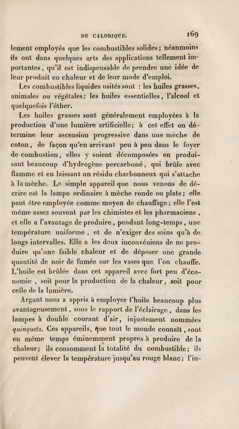 lement employés que les combustibles solides; néanmoins ils ont dans quelques a,rts des applications tellement im¬ portantes, qu’il est indispensable de prendre une idée de leur produit en chaleur et de leur mode d’emploi. Les combustibles liquides usités sont : les huiles grasses, animales ou végétales; les huiles essentielles, l’alcool et quelquefois l’éther. Les huiles grasses sont généralement employées à la production d’une lumière artificielle; à cet effet on dé¬ termine leur ascension progressive dans une mèche de coton, de façon qu’en arrivant peu à peu dans le foyer de combustion, elles y soient décomposées en produi¬ sant beaucoup d’hydrogène percarboné, qui brûle avec flamme et en laissant un résidu charbonneux qui s’attache à la mèche. Le simple appareil que nous venons de dé¬ crire est la lampe ordinaire à mèche ronde ou plate; elle peut être employée comme moyen de chauffage ; elle l’est même assez souvent par les chimistes et les pharmaciens , et elle a l’avantage de produire, pendant long-temps, une température uniforme , et de n’exiger des soins qu’à de longs intervalles. Elle a les deux inconvéniens de ne pro¬ duire qu’une faible chaleur et de déposer une grande quantité de noir de fumée sur les vases que l’on chauffe. L’huile est brûlée dans cet appareil avec fort peu d’éco¬ nomie , soit pour la production de la chaleur, soit pour celle de la lumière. Argant nous a appris à employer l’huile beaucoup plus avantageusement, sous le rapport de l’éclairage , dans les lampes à double courant d’air, injustement nommées quincjuets. Ces appareils, que tout le monde connaît, sont en même temps éminemment propres à produire de la chaleur; ils consomment la totalité du combustible; ils peuvent élever la température jusqu’au rouge blanc; l’in-