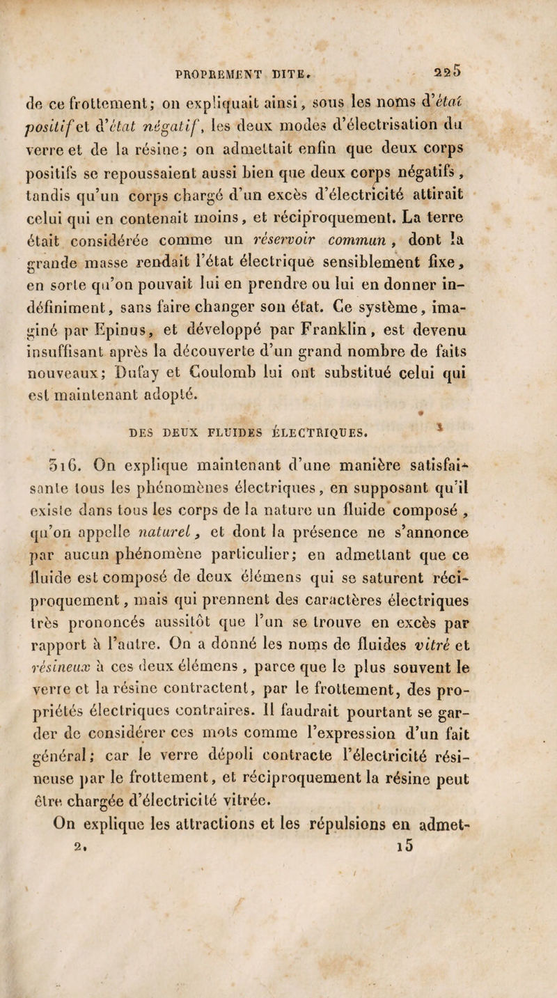 de ce frottement; on expliquait ainsi, sous les noms d’èta'c positif et d’état négatif, les deux modes d’électrisation du verre et de la résine; on admettait enfin que deux corps positifs se repoussaient aussi bien que deux corps négatifs, tandis qu’un corps chargé d’un excès d’électricité attirait celui qui en contenait moins, et réciproquement. La terre était considérée comme un réservoir commun , dont la grande masse rendait l’état électrique sensiblement fixe, en sorte qu’on pouvait lui en prendre ou lui en donner in¬ définiment, sans faire changer son état. Ce système, ima¬ giné par Epinus, et développé par Franklin, est devenu insuffisant après la découverte d’un grand nombre de faits nouveaux; Dufay et Coulomb lui ont substitué celui qui est maintenant adopté. i- J?'* i • DES DEUX FLUIDES ÉLECTRIQUES. * 5i6. On explique maintenant d’une manière satisfai¬ sante tous les phénomènes électriques, en supposant qu’il existe dans tous les corps de la nature un fluide composé , qu’on appelle naturel, et dont la présence ne s’annonce par aucun phénomène particulier; en admettant que ce fluide est composé de deux élémens qui se saturent réci¬ proquement , mais qui prennent des caractères électriques très prononcés aussitôt que l’un se trouve en excès par rapport à l’autre. On a donné les noms de fluides vitré et résineux à ces deux élémens , parce que le plus souvent le verre et la résine contractent, par le frottement, des pro¬ priétés électriques contraires. Il faudrait pourtant se gar¬ der de considérer ces mots comme l’expression d’un fait général; car le verre dépoli contracte l’électricité rési¬ neuse par le frottement, et réciproquement la résine peut être chargée d’électricité vitrée. On explique les attractions et les répulsions en admet- 2. i5