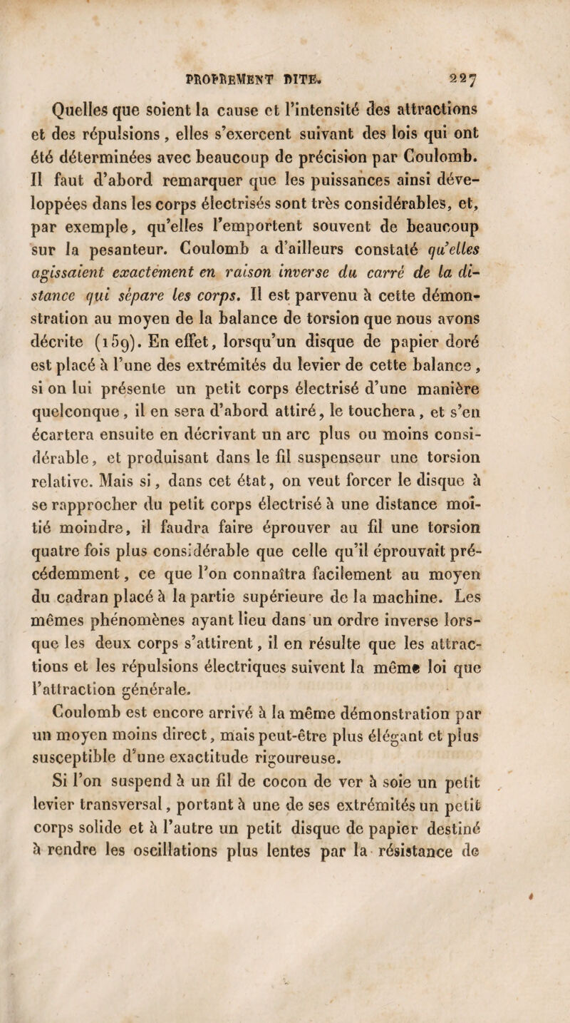 Quelles que soient la cause et l’intensité des attractions et des répulsions, elles s’exercent suivant des lois qui ont été déterminées avec beaucoup de précision par Coulomb. Il faut d’abord remarquer que les puissances ainsi déve¬ loppées dans les corps électrisés sont très considérables, et, par exemple, qu’elles l’emportent souvent de beaucoup sur la pesanteur. Coulomb a d’ailleurs constaté quelles agissaient exactement en raison inverse du carré de la di¬ stance qui sépare les corps. Il est parvenu à cette démon¬ stration au moyen de la balance de torsion que nous avons décrite ( 15q)• En effet, lorsqu’un disque de papier doré est placé h l’une des extrémités du levier de cette balance , si on lui présente un petit corps électrisé d’une manière quelconque , il en sera d’abord attiré, le touchera, et s’en écartera ensuite en décrivant un arc plus ou moins consi¬ dérable , et produisant dans le fil suspenseur une torsion relative. Mais si, dans cet état, on veut forcer le disque à se rapprocher du petit corps électrisé à une distance moi¬ tié moindre, il faudra faire éprouver au fil une torsion quatre fois plus considérable que celle qu’il éprouvait pré¬ cédemment , ce que Ton connaîtra facilement au moyen du cadran placé à la partie supérieure de la machine. Les mêmes phénomènes ayant lieu dans un ordre inverse lors¬ que les deux corps s’attirent, il en résulte que les attrac¬ tions et les répulsions électriques suivent la même loi que l’attraction générale. Coulomb est encore arrivé à la même démonstration par un moyen moins direct, mais peut-être plus élégant et plus susceptible d’une exactitude rigoureuse. Si l’on suspend h un fil de cocon de ver h soie un petit levier transversal, portant à une de ses extrémités un petit corps solide et à l’autre un petit disque de papier destiné b rendre les oscillations plus lentes par la résistance de *