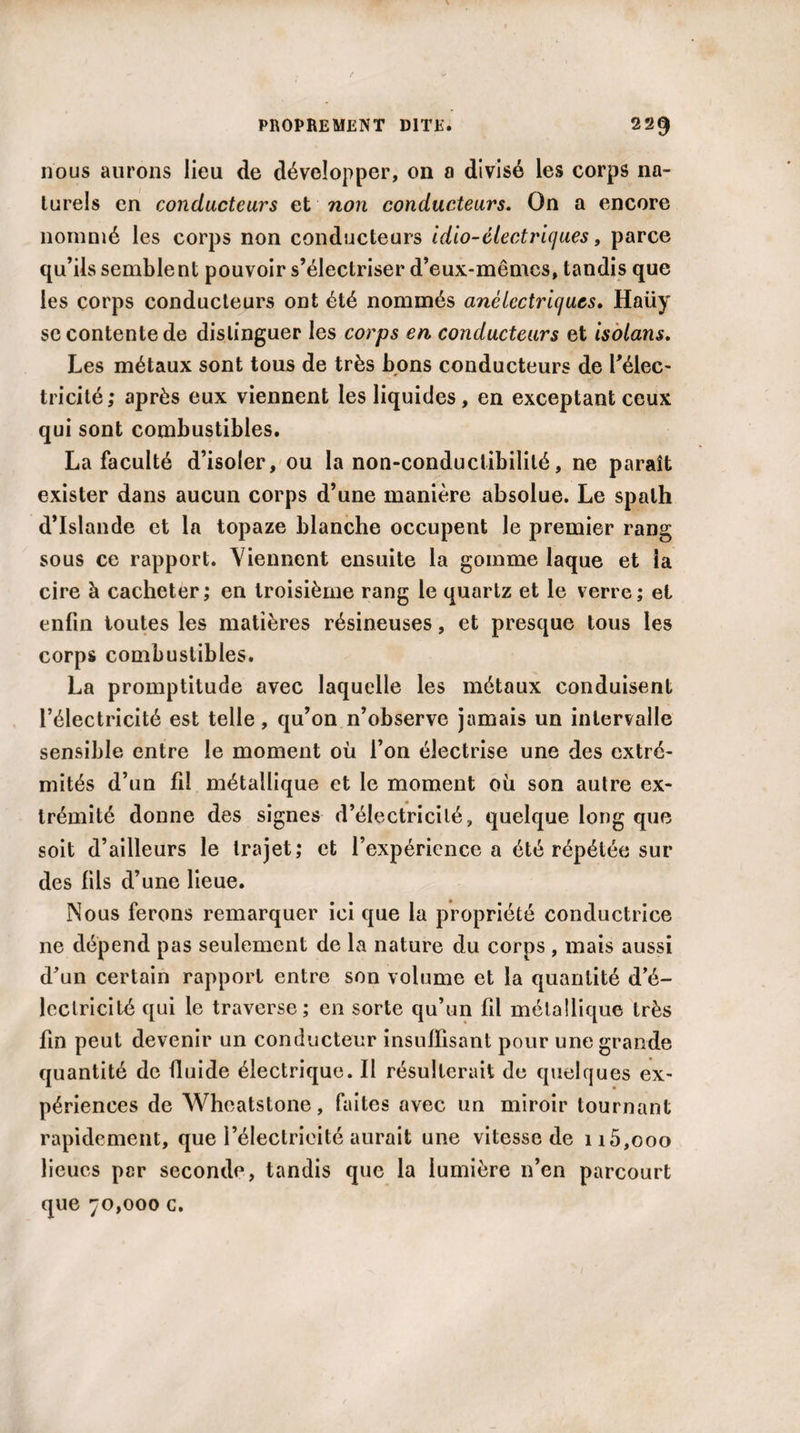 nous aurons lieu de développer, on a divisé les corps na¬ turels en conducteurs et non conducteurs. On a encore nommé les corps non conducteurs idio-électriques, parce qu’ils semblent pouvoir s’électriser d’eux-mêmes, tandis que les corps conducteurs ont été nommés anèlectrlcjues. Haüy se contente de distinguer les corps en conducteurs et isolans. Les métaux sont tous de très bons conducteurs de l’élec¬ tricité; après eux viennent les liquides, en exceptant ceux qui sont combustibles. La faculté d’isoler, ou la non-conductibilité, ne paraît exister dans aucun corps d’une manière absolue. Le spath d’Islande et la topaze blanche occupent le premier rang sous ce rapport. Viennent ensuite la gomme laque et la cire à cacheter; en troisième rang le quartz et le verre; et enfin toutes les matières résineuses, et presque tous les corps combustibles. La promptitude avec laquelle les métaux conduisent l’électricité est telle, qu’on n’observe jamais un intervalle sensible entre le moment où l’on électrise une des extré¬ mités d’un fil métallique et le moment où son autre ex¬ trémité donne des signes d’électricité, quelque long que soit d’ailleurs le trajet; et l’expérience a été répétée sur des fils d’une lieue. Nous ferons remarquer ici que la propriété conductrice ne dépend pas seulement de la nature du corps , mais aussi d’un certain rapport entre son volume et la quantité d’é¬ lectricité qui le traverse; en sorte qu’un fil métallique très fin peut devenir un conducteur insuffisant pour une grande quantité de fluide électrique. Il résulterait de quelques ex¬ périences de Wheatstone, faites avec un miroir tournant rapidement, que l’électricité aurait une vitesse de n5,ooo lieues per seconde, tandis que la lumière n’en parcourt que 70,000 c.