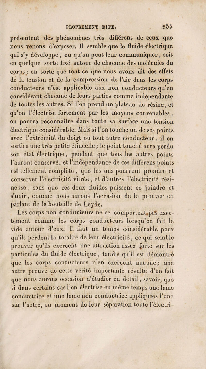 présentent des phénomènes très difîérens de ceux que nous venons d’exposer. Il semble que le fluide électrique qui s’y développe, ou qu’on peut leur communiquer, soit en quelque sorte fixé autour de chacune des molécules du corps ; en sorte que tout ce que nous avons dit des effets de la tension et de la compression de Pair dans les corps conducteurs n’est applicable aux non conducteurs qu’en considérant chacune de leurs parties comme indépendante de toutes les autres. Si l’on prend un plateau de résine, et qu’on l’électrise fortement par les moyens convenables , on pourra reconnaître dans toute sa surface une tension électrique considérable. Mais si l’on touche un de ses points avec l’extrémité du doigt ou tout autre conducteur, il en sortira une très petite étincelle ; le point touché aura perdu son état électrique, pendant que tous les autres points l’auront conservé, et l’indépendance de ces différens points est tellement complète, que les uns pourront prendre et conserver l’électricité vitrée, et d’autres l’électricité rési¬ neuse , sans que ces deux fluides puissent se joindre et s’unir, comme nous aurons roccasion de le prouver en parlant de la bouteille de Leyde. Les corps non conducteurs ne se comportent*pa$ exac¬ tement comme les corps conducteurs lorsqu’on fait le vide autour d’eux. Il faut un temps considérable pour qu’ils perdent la totalité de leur électricité, ce qui semble prouver qu’ils exercent une attraction assez forte sur les particules du fluide électrique, tandis qu’il est démontré que les corps conducteurs n’en exercent aucune; une autre preuve de cette vérité importante résulte d’un fait que nous aurons occasion d’étudier en détail, savoir, que si dans certains Cas l’on électrise en môme temps une lame conductrice et une lame non conductrice appliquées l une sur l’autre, au momeut de leur séparation toute i’éiectri-