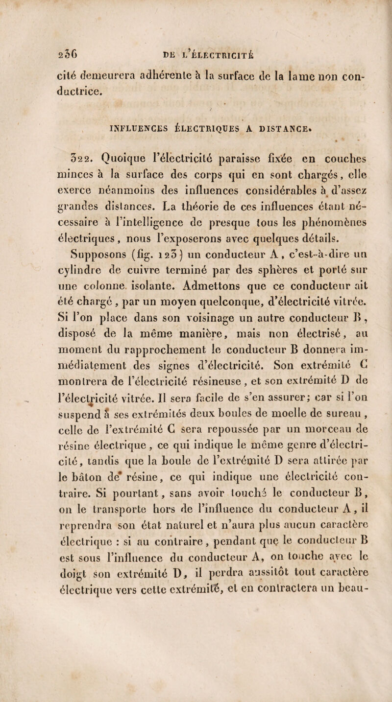 cité demeurera adhérente à la surface de la lame non con¬ ductrice. / INFLUENCES ÉLECTRIQUES A DISTANCE. • * • 32 2. Quoique l’électricité paraisse fixée en couches minces à la surface des corps qui en sont chargés, elle exerce néanmoins des influences considérables à d’assez * grandes distances. La théorie de ces influences étant né¬ cessaire à l’intelligence de presque tous les phénomènes électriques , nous l’exposerons avec quelques détails. Supposons (fig. 123) un conducteur À, c’est-à-dire un cylindre de cuivre terminé par des sphères et porté sur une colonne isolante. Admettons que ce conducteur ait été charge , par un moyen quelconque, d’électricité vitrée. Si l’on place dans son voisinage un autre conducteur II, disposé de la même manière, mais non électrisé, au moment du rapprochement le conducteur B donnera im¬ médiatement des signes d’électricité. Son extrémité G montrera de l’électricité résineuse, et son extrémité D de l’électricité vitrée. II sera facile de s’en assurer; car si l’on suspend â ses extrémités deux boules de moelle de sureau , celle de l’extrémité G sera repoussée par un morceau de résine électrique, ce qui indique le même genre d’électri¬ cité, tandis que la houle de l’extrémité D sera attirée par le bâton de* résine, ce qui indique une électricité con¬ traire. Si pourtant, sans avoir touché le conducteur B, on le transporte hors de l’influence du conducteur À, il reprendra son état naturel et n’aura plus aucun caractère électrique : si au contraire, pendant que le conducteur B est sous l’influence du conducteur A, on touche avec le doigt son extrémité D, il perdra aussitôt tout caractère électrique vers cette extrémité, et en contractera un beau-