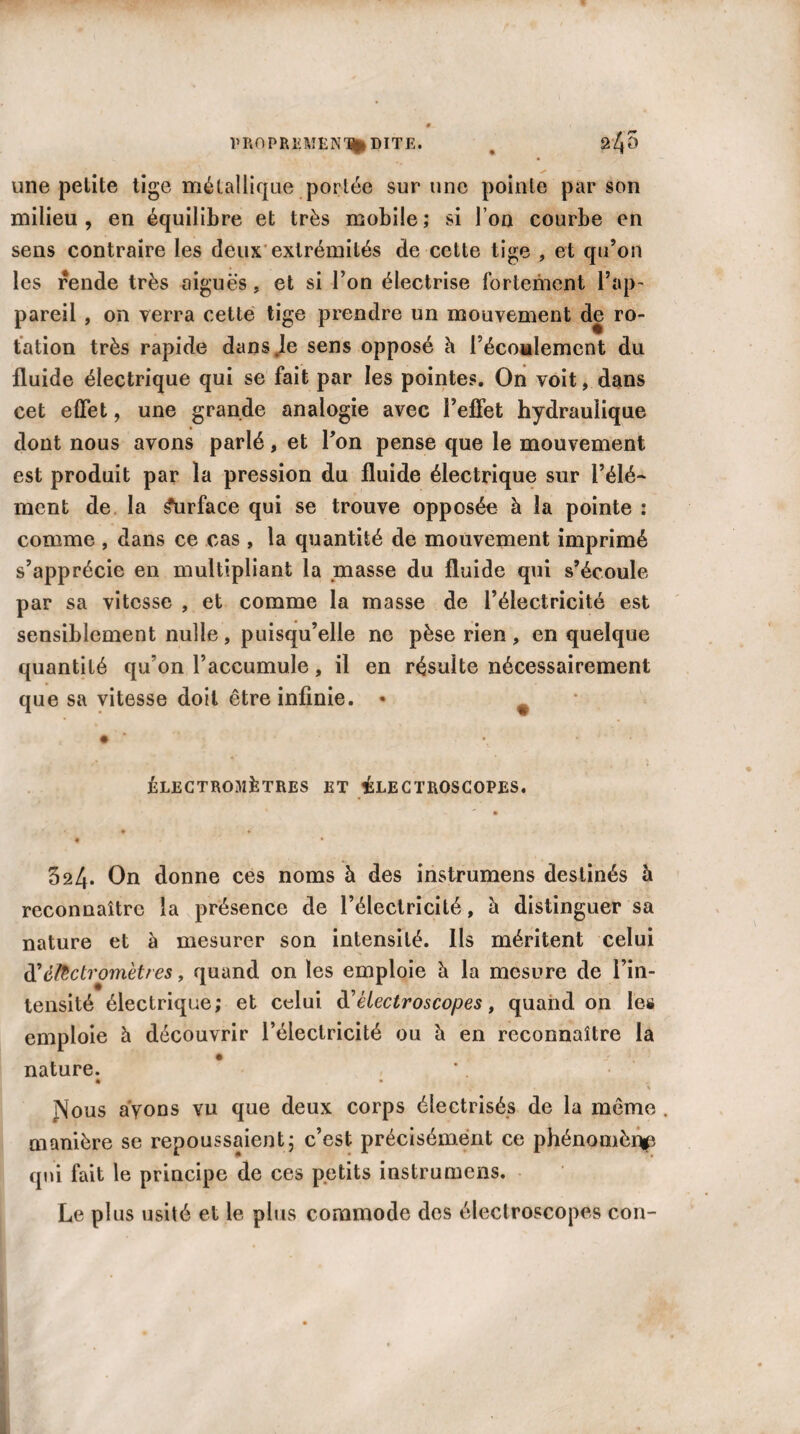 s ■ une petite tige métallique portée sur une pointe par son milieu, en équilibre et très mobile; si l’on courbe en sens contraire les deux extrémités de cette tige , et qu’on les rende très aiguës, et si l’on électrise fortement l’ap¬ pareil , on verra cette tige prendre un mouvement de ro¬ tation très rapide dans .le sens opposé h l’écoulement du fluide électrique qui se fait par les pointes. On voit, dans cet effet, une grande analogie avec l’effet hydraulique dont nous avons parlé, et Ton pense que le mouvement est produit par la pression du fluide électrique sur l’élé¬ ment de la Surface qui se trouve opposée à la pointe : comme , dans ce cas , la quantité de mouvement imprimé s’apprécie en multipliant la masse du fluide qui s’écoule par sa vitesse , et comme la masse de l’électricité est sensiblement nulle, puisqu’elle ne pèse rien, en quelque quantité qu'on l’accumule, il en résulte nécessairement que sa vitesse doit être infinie. * ÉLECTROMÈTRES ET ^LECTROSCOPES. 524* On donne ces noms à des instrumens destinés à reconnaître la présence de l’électricité, à distinguer sa nature et à mesurer son intensité. Ils méritent celui d'èUctromètres, quand on les emploie h la mesure de l’in¬ tensité électrique; et celui à'êlectroscopes, quand on les emploie à découvrir l’électricité ou h en reconnaître la nature. • . • JNous ayons vu que deux corps électrisés de la même . manière se repoussaient; c’est précisément ce phénomène qui fait le principe de ces petits instrumens. Le plus usité et le plus commode des électroscopes con-