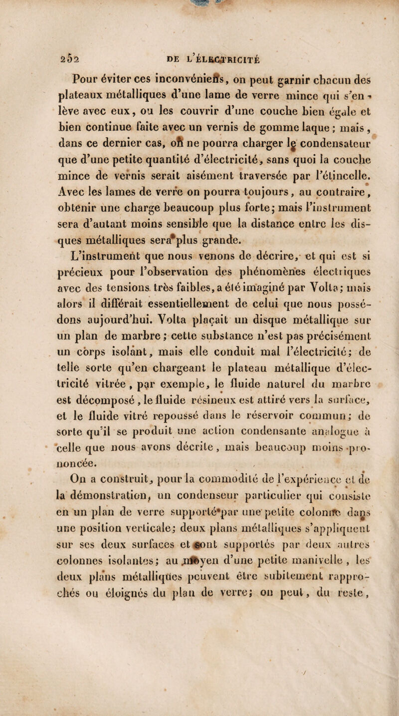 Pour éviter ces inconvéniefts, on peut garnir chacun des plateaux métalliques d’une lame de verre mince qui s’en lève avec eux, ou les couvrir d’une couche bien égale et bien continue faite avec un vernis de gomme laque ; mais , dans ce dernier cas, oft ne pourra charger lg condensateur que d’une petite quantité d’électricité, sans quoi la couche mince de vernis serait aisément traversée par l’étincelle. Avec les lames de verre on pourra toujours, au contraire, obtenir une charge beaucoup plus forte; mais l’instrument sera d’autant moins sensible que la distance entre les dis¬ ques métalliques sera*plus grande. L’instrument que nous venons de décrire, et qui est si précieux pour l’observation des phénomènes électriques avec des tensions très faibles, a éléimaginé par Voila; mais alors il différait essentiellement de celui que nous possé¬ dons aujourd’hui. Volta plaçait un disque métallique sur un plan de marbre; cette substance n’est pas précisément un corps isolant, mais elle conduit mal l’électricité; de telle sorte qu’en chargeant le plateau métallique d’élec¬ tricité vitrée , par exemple, le fluide naturel du marbre est décomposé , le fluide résineux est attiré vers la surface, et le fluide vitré repoussé dans le réservoir commun; de- sorte qu’il se produit une action condensante analogue à celle que nous avons décrite, mais beaucoup moins «pro¬ noncée. On a construit, pour la commodité de l’expérience et de la démonstration, un condenseur particulier qui consiste en un plan de verre supportè*par une petite colonne dans une position verticale; deux plans métalliques s’appliquent sur ses deux surfaces et ©ont supportés par deux autres colonnes isolantes; au .irffeyen d’une petite manivelle, les deux plans métalliques peuvent être subitement rappro¬ chés ou éloignés du plan de verre; on peut, du reste,